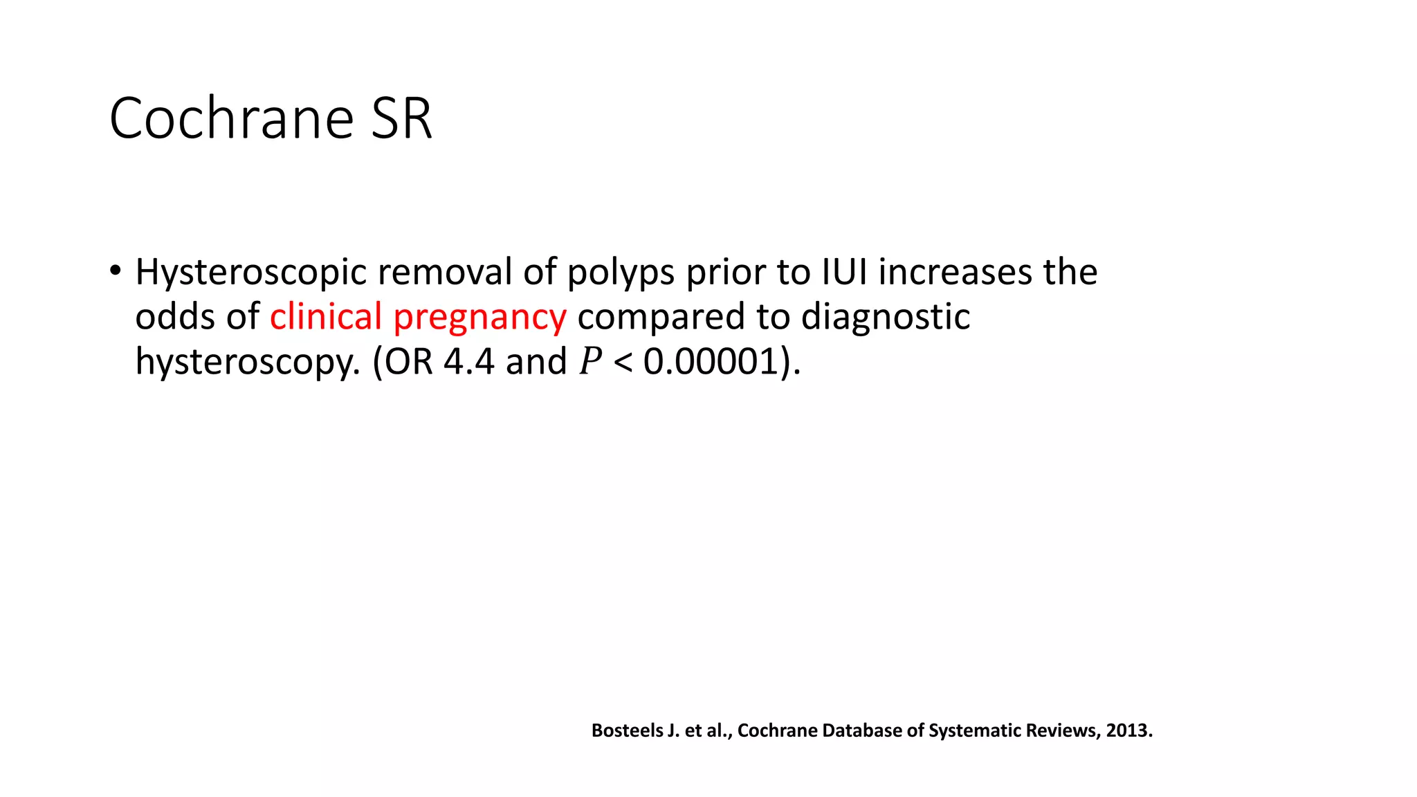 Cochrane SR
• Hysteroscopic removal of polyps prior to IUI increases the
odds of clinical pregnancy compared to diagnostic
hysteroscopy. (OR 4.4 and 𝑃 < 0.00001).
Bosteels J. et al., Cochrane Database of Systematic Reviews, 2013.