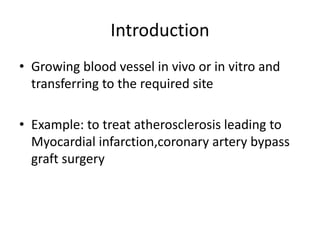 Introduction
• Growing blood vessel in vivo or in vitro and
transferring to the required site
• Example: to treat atherosclerosis leading to
Myocardial infarction,coronary artery bypass
graft surgery
 