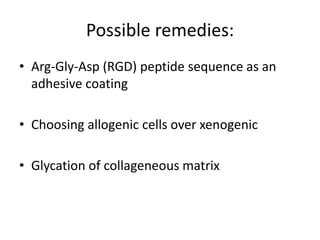 Possible remedies:
• Arg-Gly-Asp (RGD) peptide sequence as an
adhesive coating
• Choosing allogenic cells over xenogenic
• Glycation of collageneous matrix
 