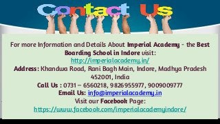 For more Information and Details About Imperial Academy - the Best
Boarding School in Indore visit:
http://imperialacademy.in/
Address: Khandwa Road, Rani Bagh Main, Indore, Madhya Pradesh
452001, India
Call Us : 0731 – 6560218, 9826955977, 9009009777
Email Us: info@imperialacademy.in
Visit our Facebook Page:
https://www.facebook.com/imperialacademyindore/
 