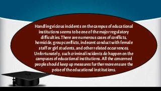 Handlingvicious incidents on thecampusof educational
institutions seemsto beone ofthe major regulatory
difficulties.There are numerous cases of conflicts,
homicide,group conflicts, indecent conduct with female
staffor girlstudents, and otherrelated occurrences.
Unfortunately, such criminalincidents dohappenon the
campusesofeducational institutions. Allthe concerned
peopleshouldkeep up measuresfurthermore ensure the
poiseofthe educational institutions.
 