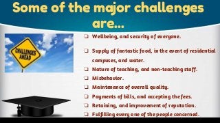 Some of the major challenges
are...
❏ Wellbeing, and security of everyone.
❏ Supply of fantastic food, in the event of residential
campuses, and water.
❏ Nature of teaching, and non-teaching staff.
❏ Misbehavior.
❏ Maintenance of overall quality.
❏ Payments of bills, and accepting the fees.
❏ Retaining, and improvement of reputation.
❏ Fulfilling every one of the people concerned.
 