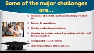 Some of the major challenges
are…
❏ Maintenance of the hostels quality and dispensary or medical
aid.
❏ Solutions for several issues.
❏ Directing examinations professionally.
❏ Managing the mistakes conferred by students and other staff
during examinations.
❏ Management of research facilities.
❏ Conducting workshops, different seminars.
 
