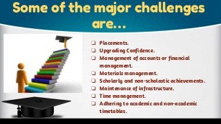 Some of the major challenges
are…
❏ Placements.
❏ Upgrading Confidence.
❏ Management of accounts or financial
management.
❏ Materials management.
❏ Scholarly and non-scholastic achievements.
❏ Maintenance of infrastructure.
❏ Time management.
❏ Adhering to academic and non-academic
timetables.
 