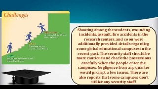 Shooting among the students, wounding
incidents, assault, fire accidents in the
research centers, and so on were
additionally provided details regarding
some global educational campuses in the
recent past. The security staff should be
more cautious and check the possessions
carefully when the people enter the
campuses. Negligence from any quarter
would prompt a few issues. There are
also reports that some campuses don't
utilize any security staff!
 