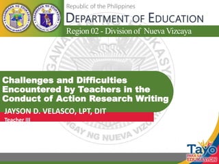 Region 02 - Division of Nueva Vizcaya
DEPARTMENT OF EDUCATION
Republic of the Philippines
Challenges and Difficulties
Encountered by Teachers in the
Conduct of Action Research Writing
JAYSON D. VELASCO, LPT, DIT
Teacher III
 