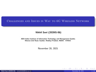 Challenges and Issues in Way to 6G Wireless Network
Nikhil Soni (2020IS-06)
ABV-Indian Institute of Information Technology and Management Gwalior,
Morena Link Road, Gwalior, Madhya Pradesh, INDIA - 474010.
November 20, 2021
Nikhil Soni (2020IS-06) (mtis202006@iiitm.ac.in) November 20, 2021 1 / 18
 