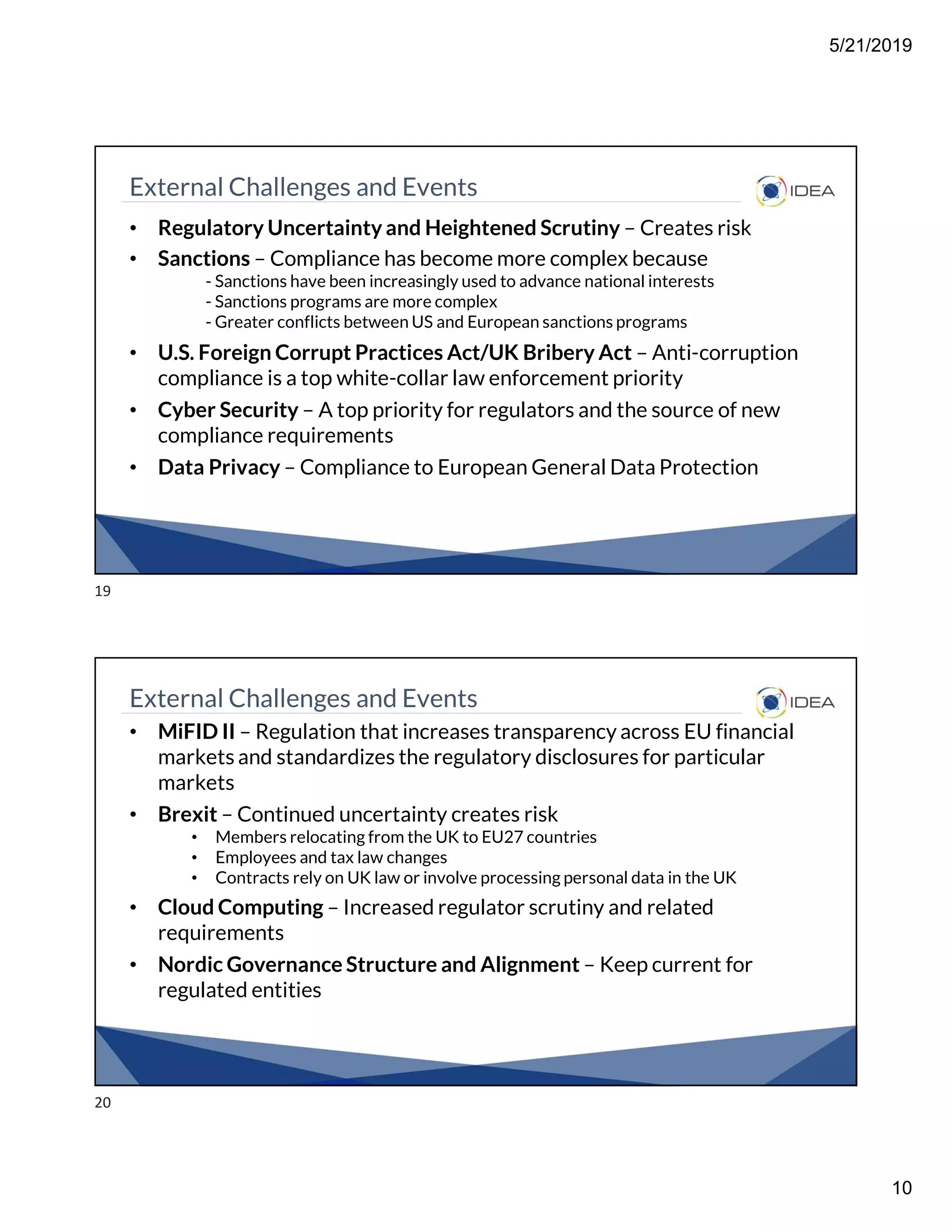5/21/2019
10
External Challenges and Events
• Regulatory Uncertainty and Heightened Scrutiny – Creates risk
• Sanctions – Compliance has become more complex because
- Sanctions have been increasingly used to advance national interests
- Sanctions programs are more complex
- Greater conflicts between US and European sanctions programs
• U.S. Foreign Corrupt Practices Act/UK Bribery Act – Anti-corruption
compliance is a top white-collar law enforcement priority
• Cyber Security – A top priority for regulators and the source of new
compliance requirements
• Data Privacy – Compliance to European General Data Protection
External Challenges and Events
• MiFID II – Regulation that increases transparency across EU financial
markets and standardizes the regulatory disclosures for particular
markets
• Brexit – Continued uncertainty creates risk
• Members relocating from the UK to EU27 countries
• Employees and tax law changes
• Contracts rely on UK law or involve processing personal data in the UK
• Cloud Computing – Increased regulator scrutiny and related
requirements
• Nordic Governance Structure and Alignment – Keep current for
regulated entities
19
20
 
