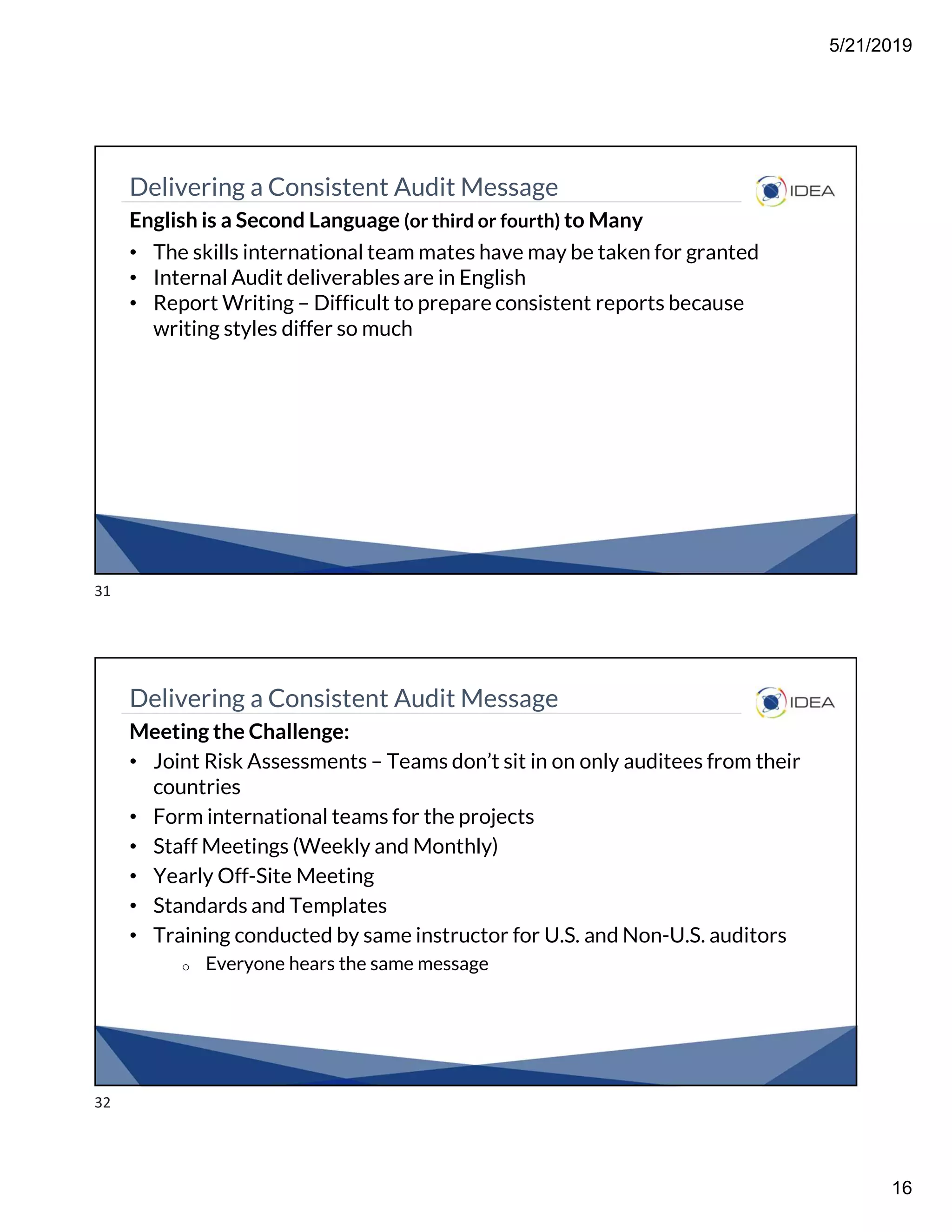 5/21/2019
16
Delivering a Consistent Audit Message
English is a Second Language (or third or fourth) to Many
• The skills international team mates have may be taken for granted
• Internal Audit deliverables are in English
• Report Writing – Difficult to prepare consistent reports because
writing styles differ so much
Delivering a Consistent Audit Message
Meeting the Challenge:
• Joint Risk Assessments – Teams don’t sit in on only auditees from their
countries
• Form international teams for the projects
• Staff Meetings (Weekly and Monthly)
• Yearly Off-Site Meeting
• Standards and Templates
• Training conducted by same instructor for U.S. and Non-U.S. auditors
o Everyone hears the same message
31
32
 