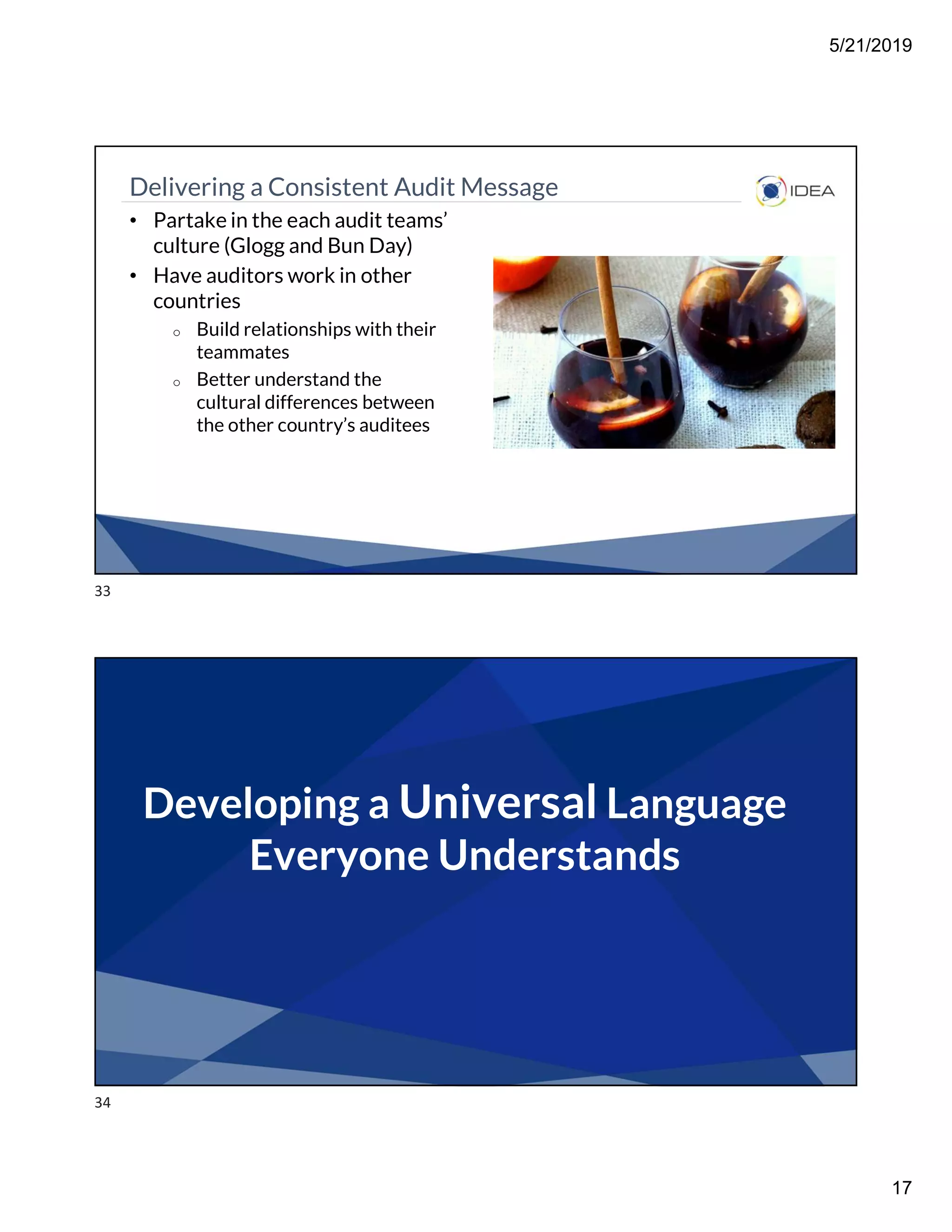 5/21/2019
17
Delivering a Consistent Audit Message
• Partake in the each audit teams’
culture (Glogg and Bun Day)
• Have auditors work in other
countries
o Build relationships with their
teammates
o Better understand the
cultural differences between
the other country’s auditees
Developing a Universal Language
Everyone Understands
33
34
 