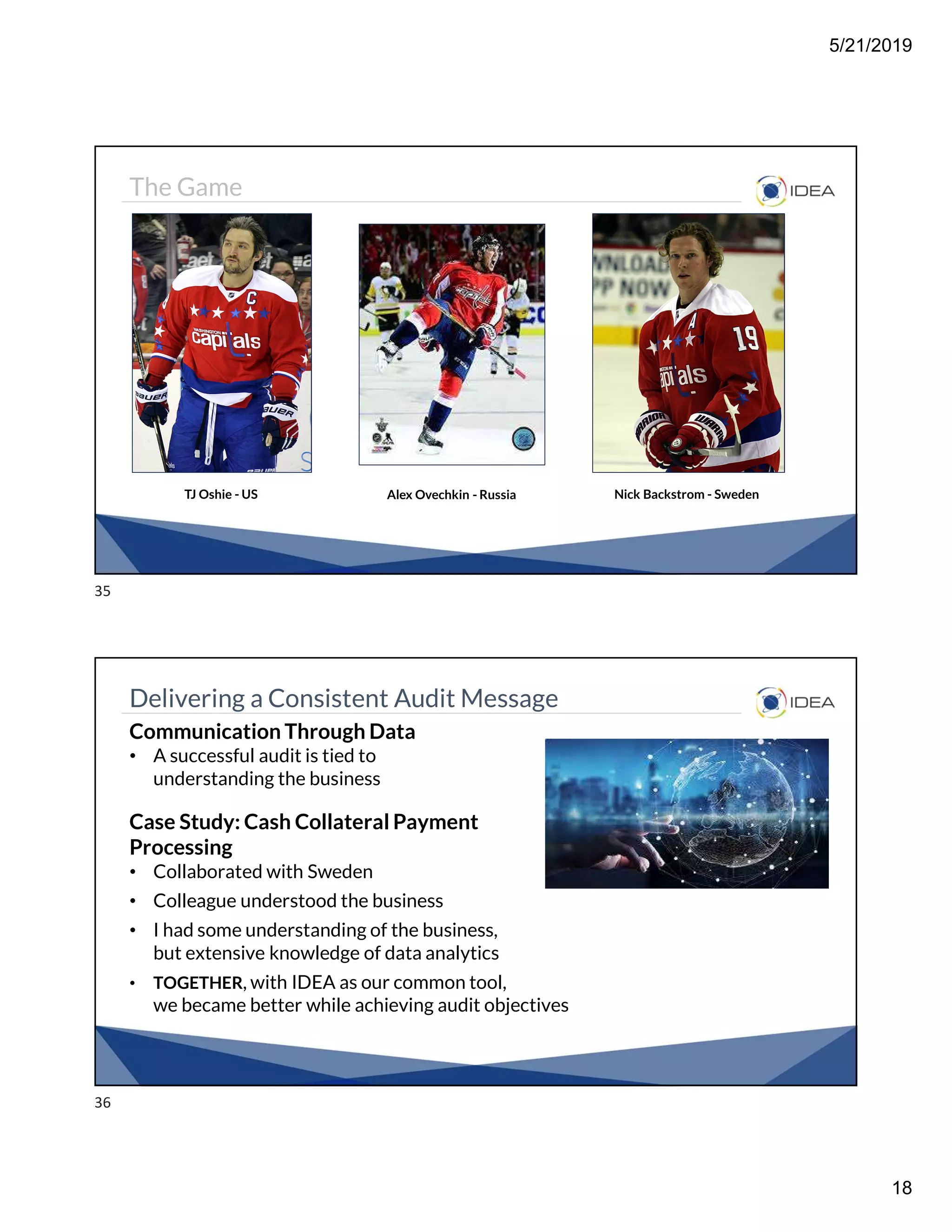 5/21/2019
18
The Game
TJ Oshie - US Alex Ovechkin - Russia Nick Backstrom - Sweden
Delivering a Consistent Audit Message
Communication Through Data
• A successful audit is tied to
understanding the business
Case Study: Cash Collateral Payment
Processing
• Collaborated with Sweden
• Colleague understood the business
• I had some understanding of the business,
but extensive knowledge of data analytics
• TOGETHER, with IDEA as our common tool,
we became better while achieving audit objectives
35
36
 