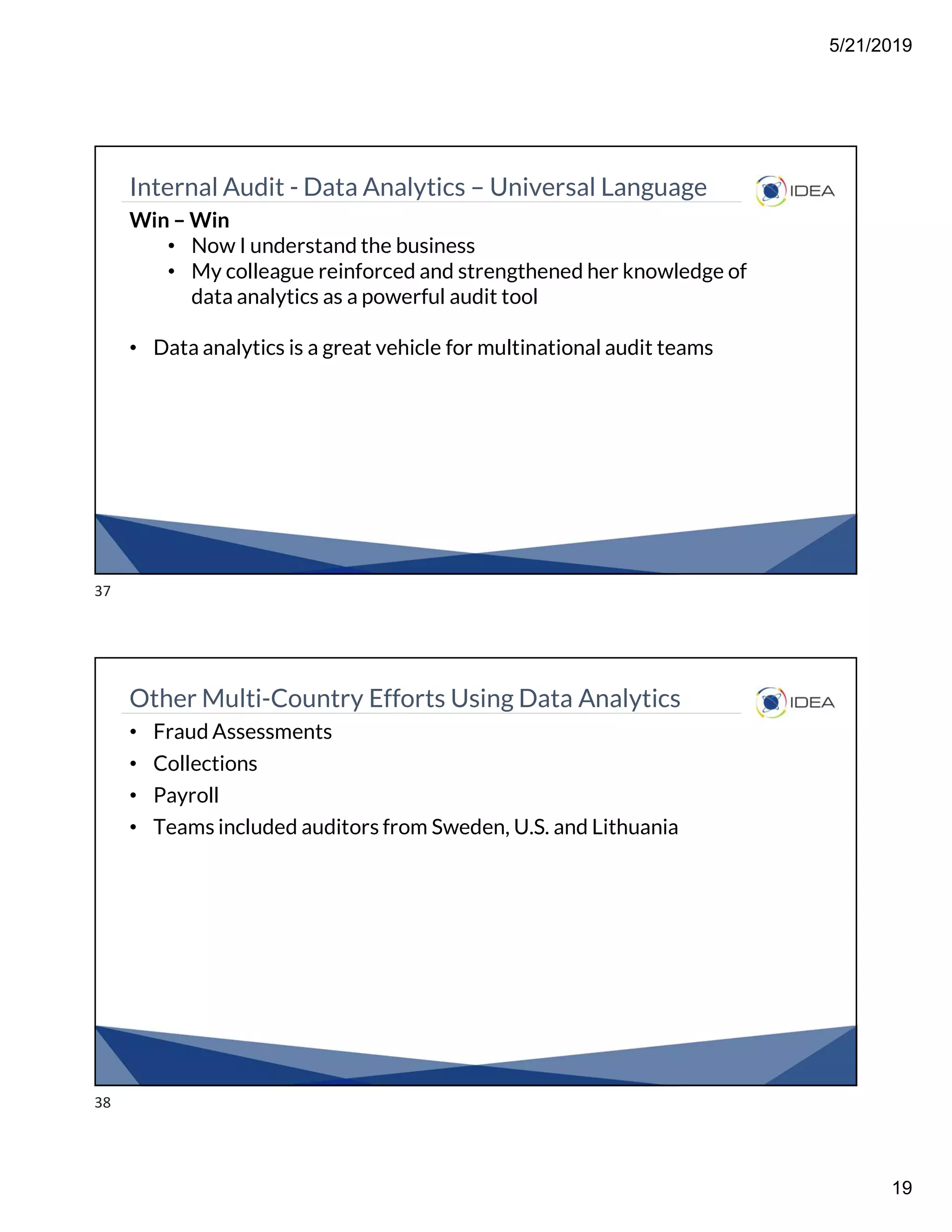 5/21/2019
19
Internal Audit - Data Analytics – Universal Language
Win – Win
• Now I understand the business
• My colleague reinforced and strengthened her knowledge of
data analytics as a powerful audit tool
• Data analytics is a great vehicle for multinational audit teams
Other Multi-Country Efforts Using Data Analytics
• Fraud Assessments
• Collections
• Payroll
• Teams included auditors from Sweden, U.S. and Lithuania
37
38
 