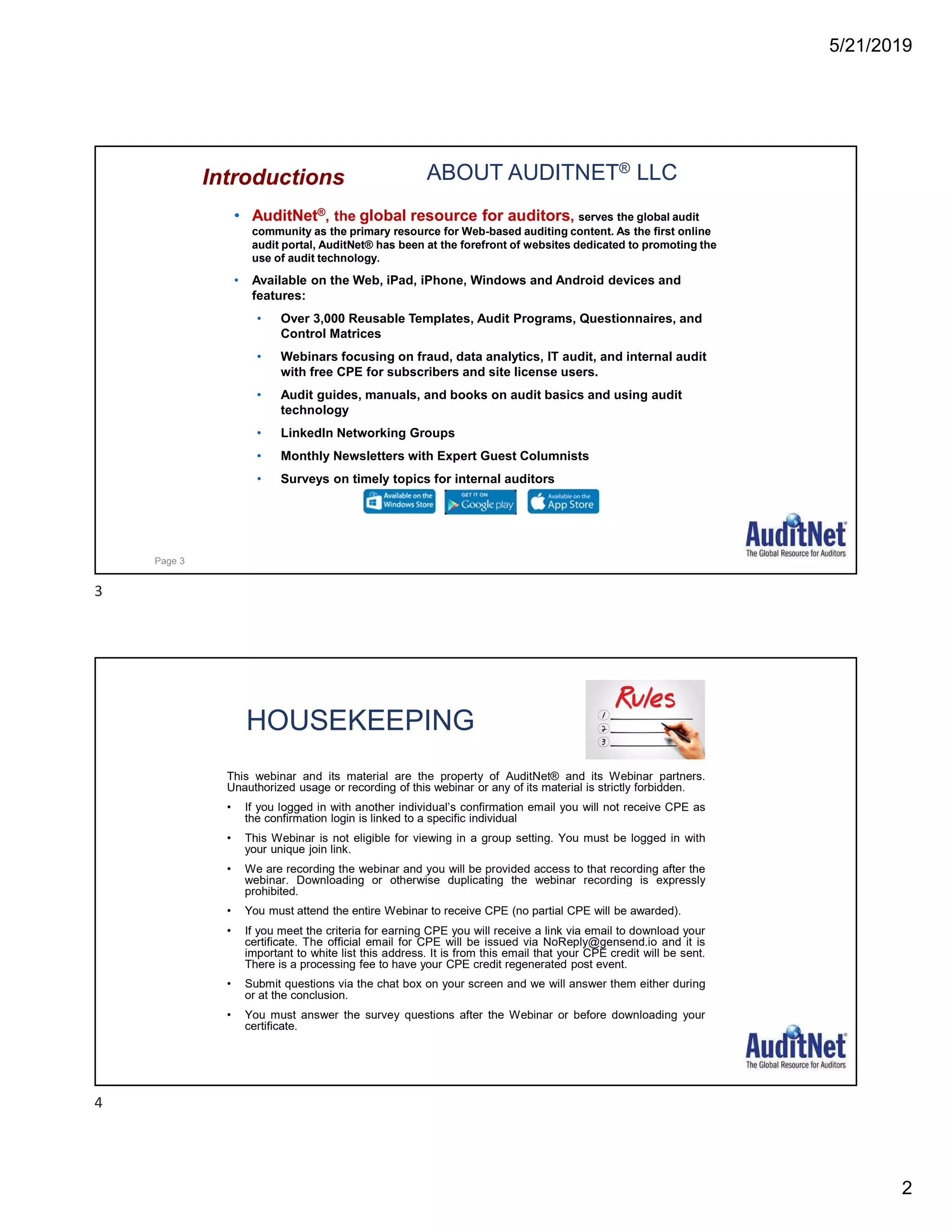 5/21/2019
2
ABOUT AUDITNET® LLC
• AuditNet®, the global resource for auditors, serves the global audit
community as the primary resource for Web-based auditing content. As the first online
audit portal, AuditNet® has been at the forefront of websites dedicated to promoting the
use of audit technology.
• Available on the Web, iPad, iPhone, Windows and Android devices and
features:
• Over 3,000 Reusable Templates, Audit Programs, Questionnaires, and
Control Matrices
• Webinars focusing on fraud, data analytics, IT audit, and internal audit
with free CPE for subscribers and site license users.
• Audit guides, manuals, and books on audit basics and using audit
technology
• LinkedIn Networking Groups
• Monthly Newsletters with Expert Guest Columnists
• Surveys on timely topics for internal auditors
Introductions
Page 3
HOUSEKEEPING
This webinar and its material are the property of AuditNet® and its Webinar partners.
Unauthorized usage or recording of this webinar or any of its material is strictly forbidden.
• If you logged in with another individual’s confirmation email you will not receive CPE as
the confirmation login is linked to a specific individual
• This Webinar is not eligible for viewing in a group setting. You must be logged in with
your unique join link.
• We are recording the webinar and you will be provided access to that recording after the
webinar. Downloading or otherwise duplicating the webinar recording is expressly
prohibited.
• You must attend the entire Webinar to receive CPE (no partial CPE will be awarded).
• If you meet the criteria for earning CPE you will receive a link via email to download your
certificate. The official email for CPE will be issued via NoReply@gensend.io and it is
important to white list this address. It is from this email that your CPE credit will be sent.
There is a processing fee to have your CPE credit regenerated post event.
• Submit questions via the chat box on your screen and we will answer them either during
or at the conclusion.
• You must answer the survey questions after the Webinar or before downloading your
certificate.
3
4
 