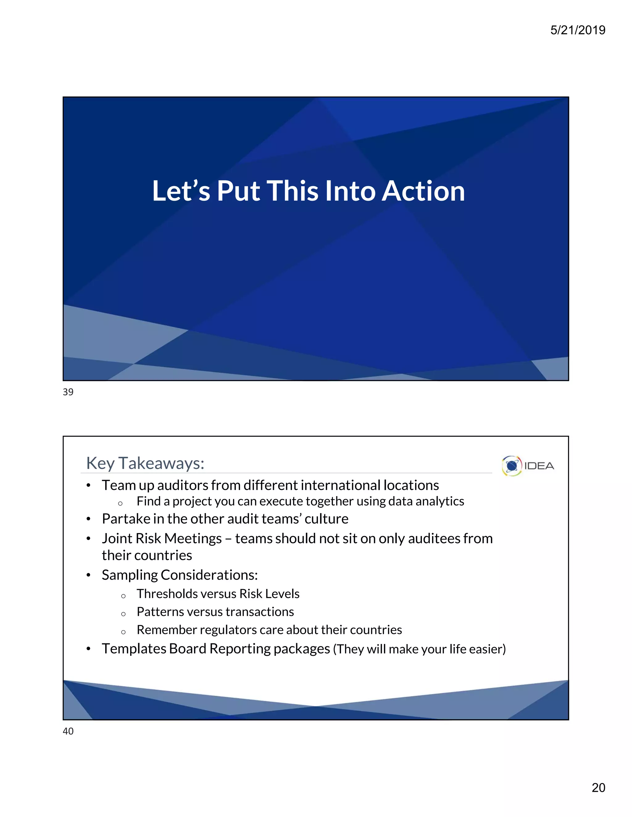 5/21/2019
20
Let’s Put This Into Action
Key Takeaways:
• Team up auditors from different international locations
o Find a project you can execute together using data analytics
• Partake in the other audit teams’ culture
• Joint Risk Meetings – teams should not sit on only auditees from
their countries
• Sampling Considerations:
o Thresholds versus Risk Levels
o Patterns versus transactions
o Remember regulators care about their countries
• Templates Board Reporting packages (They will make your life easier)
39
40
 