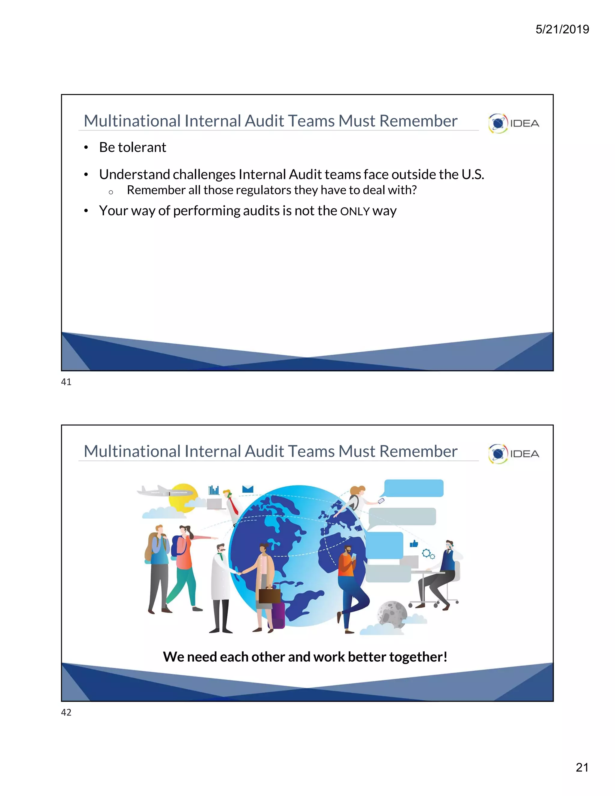 5/21/2019
21
Multinational Internal Audit Teams Must Remember
• Be tolerant
• Understand challenges Internal Audit teams face outside the U.S.
o Remember all those regulators they have to deal with?
• Your way of performing audits is not the ONLY way
Multinational Internal Audit Teams Must Remember
We need each other and work better together!
41
42
 
