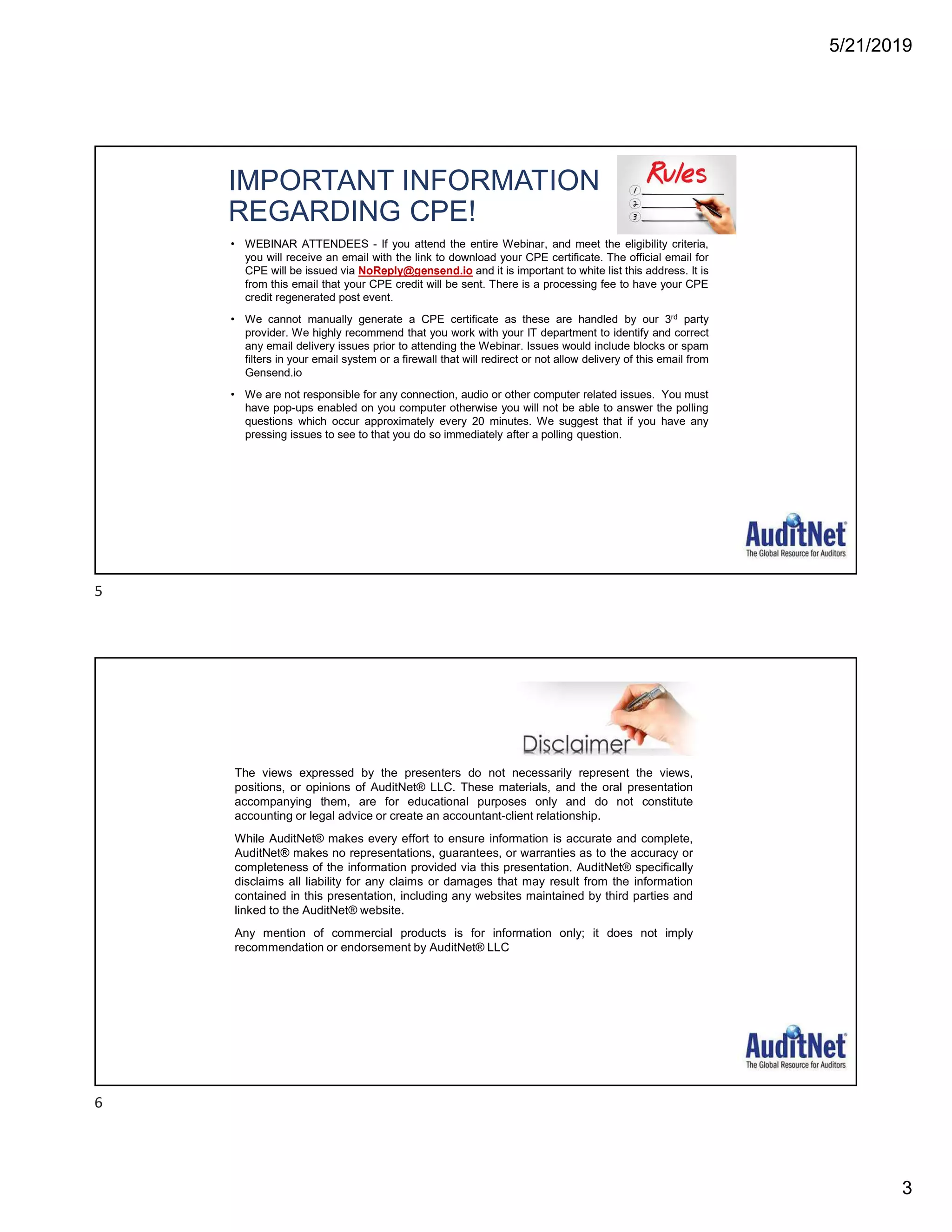 5/21/2019
3
IMPORTANT INFORMATION
REGARDING CPE!
• WEBINAR ATTENDEES - If you attend the entire Webinar, and meet the eligibility criteria,
you will receive an email with the link to download your CPE certificate. The official email for
CPE will be issued via NoReply@gensend.io and it is important to white list this address. It is
from this email that your CPE credit will be sent. There is a processing fee to have your CPE
credit regenerated post event.
• We cannot manually generate a CPE certificate as these are handled by our 3rd party
provider. We highly recommend that you work with your IT department to identify and correct
any email delivery issues prior to attending the Webinar. Issues would include blocks or spam
filters in your email system or a firewall that will redirect or not allow delivery of this email from
Gensend.io
• We are not responsible for any connection, audio or other computer related issues. You must
have pop-ups enabled on you computer otherwise you will not be able to answer the polling
questions which occur approximately every 20 minutes. We suggest that if you have any
pressing issues to see to that you do so immediately after a polling question.
The views expressed by the presenters do not necessarily represent the views,
positions, or opinions of AuditNet® LLC. These materials, and the oral presentation
accompanying them, are for educational purposes only and do not constitute
accounting or legal advice or create an accountant-client relationship.
While AuditNet® makes every effort to ensure information is accurate and complete,
AuditNet® makes no representations, guarantees, or warranties as to the accuracy or
completeness of the information provided via this presentation. AuditNet® specifically
disclaims all liability for any claims or damages that may result from the information
contained in this presentation, including any websites maintained by third parties and
linked to the AuditNet® website.
Any mention of commercial products is for information only; it does not imply
recommendation or endorsement by AuditNet® LLC
5
6
 