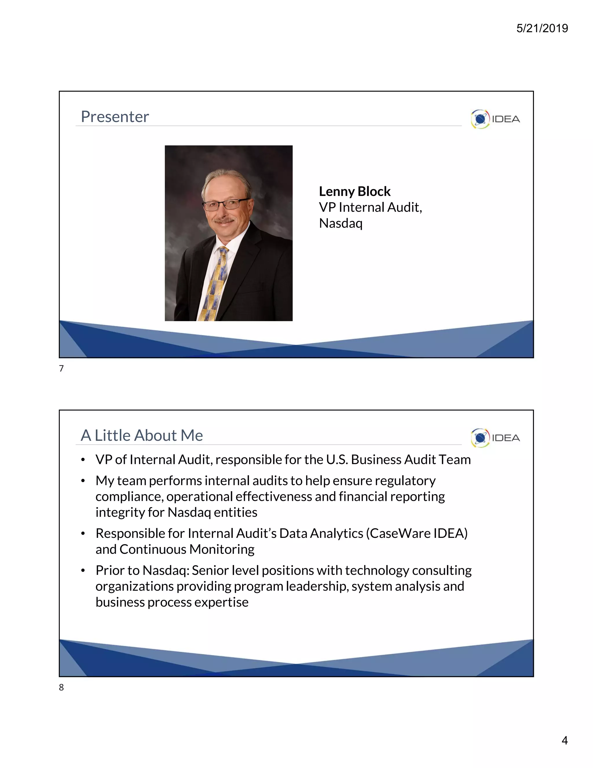 5/21/2019
4
Presenter
Lenny Block
VP Internal Audit,
Nasdaq
A Little About Me
• VP of Internal Audit, responsible for the U.S. Business Audit Team
• My team performs internal audits to help ensure regulatory
compliance, operational effectiveness and financial reporting
integrity for Nasdaq entities
• Responsible for Internal Audit’s Data Analytics (CaseWare IDEA)
and Continuous Monitoring
• Prior to Nasdaq: Senior level positions with technology consulting
organizations providing program leadership, system analysis and
business process expertise
7
8
 