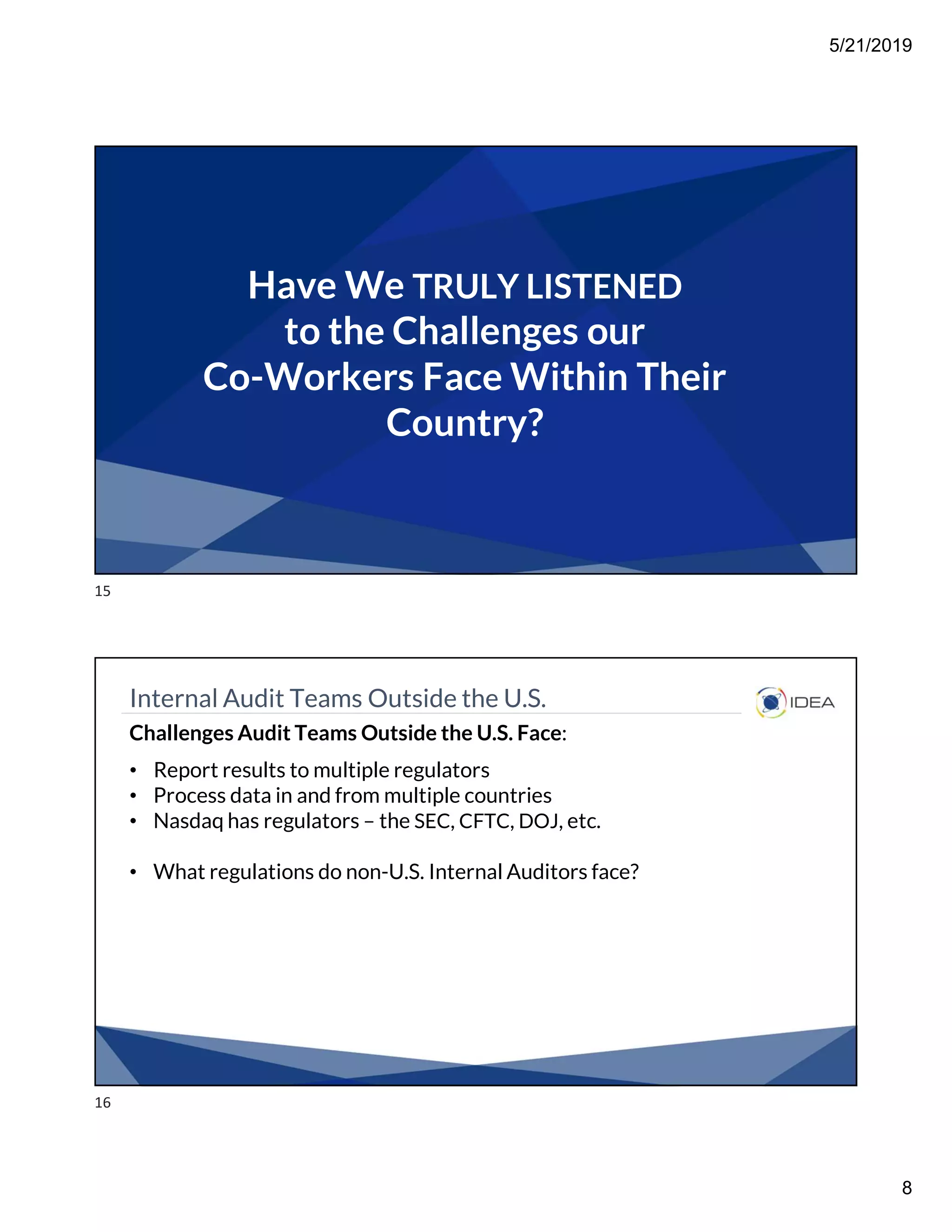 5/21/2019
8
Have We TRULY LISTENED
to the Challenges our
Co-Workers Face Within Their
Country?
Internal Audit Teams Outside the U.S.
Challenges Audit Teams Outside the U.S. Face:
• Report results to multiple regulators
• Process data in and from multiple countries
• Nasdaq has regulators – the SEC, CFTC, DOJ, etc.
• What regulations do non-U.S. Internal Auditors face?
15
16
 