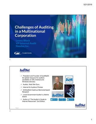 5/21/2019
1
Challenges of Auditing
in a Multinational
Corporation
Lenny Block
VP Internal Audit
Nasdaq Inc.
About Jim Kaplan, CIA, CFE
 President and Founder of AuditNet®,
the global resource for auditors
(available on iOS, Android and
Windows devices)
 Auditor, Web Site Guru,
 Internet for Auditors Pioneer
 IIA Bradford Cadmus Memorial Award
Recipient
 Local Government Auditor’s Lifetime
Award
 Author of “The Auditor’s Guide to
Internet Resources” 2nd Edition
Page 2
1
2
 