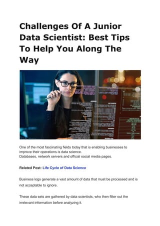 Challenges Of A Junior
Data Scientist: Best Tips
To Help You Along The
Way
One of the most fascinating fields today that is enabling businesses to
improve their operations is data science.
Databases, network servers and official social media pages.
Related Post: Life Cycle of Data Science
Business logs generate a vast amount of data that must be processed and is
not acceptable to ignore.
These data sets are gathered by data scientists, who then filter out the
irrelevant information before analyzing it.
 