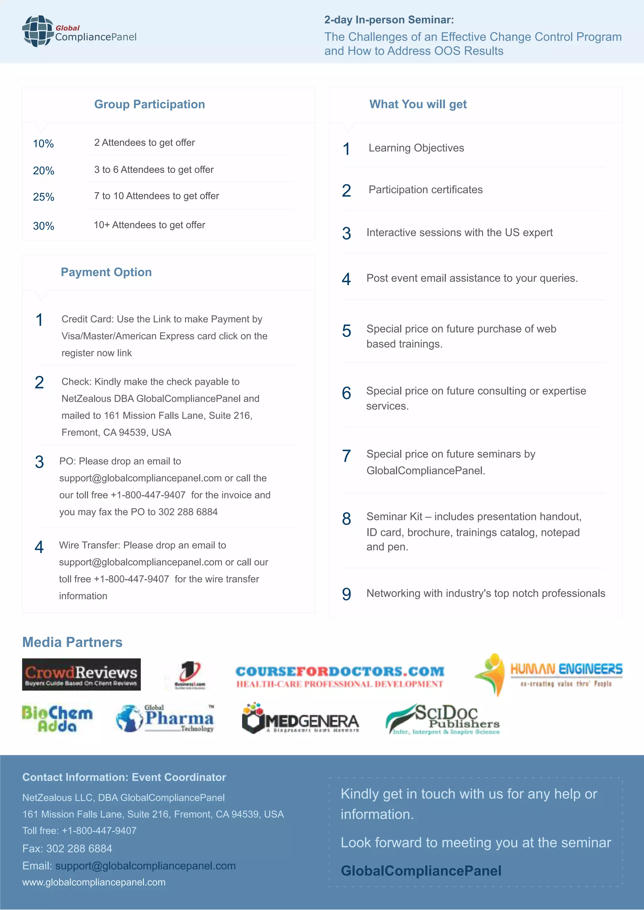 Media Partners
www.globalcompliancepanel.com
Kindly get in touch with us for any help or
information.
Look forward to meeting you at the seminar
GlobalCompliancePanel
What You will get
Special price on future seminars by
GlobalCompliancePanel.
Networking with industry's top notch professionals
7
9
1 Learning Objectives
2 Participation certiﬁcates
Interactive sessions with the US expert
Post event email assistance to your queries.
Special price on future purchase of web
based trainings.
Special price on future consulting or expertise
services.
3
4
5
6
Seminar Kit – includes presentation handout,
ID card, brochure, trainings catalog, notepad
and pen.
8
Contact Information: Event Coordinator
NetZealous LLC, DBA GlobalCompliancePanel
161 Mission Falls Lane, Suite 216, Fremont, CA 94539, USA
Toll free: +1-800-447-9407
Fax: 302 288 6884
Email: support@globalcompliancepanel.com
10%
20%
25%
30%
2 Attendees to get offer
3 to 6 Attendees to get offer
7 to 10 Attendees to get offer
10+ Attendees to get offer
Group Participation
Payment Option
1 Credit Card: Use the Link to make Payment by
Visa/Master/American Express card click on the
register now link
2 Check: Kindly make the check payable to
NetZealous DBA GlobalCompliancePanel and
mailed to 161 Mission Falls Lane, Suite 216,
Fremont, CA 94539, USA
PO: Please drop an email to
support@globalcompliancepanel.com or call the
our toll free +1-800-447-9407 for the invoice and
you may fax the PO to 302 288 6884
Wire Transfer: Please drop an email to
support@globalcompliancepanel.com or call our
toll free +1-800-447-9407 for the wire transfer
information
3
4
Global
CompliancePanel
2-day In-person Seminar:
The Challenges of an Effective Change Control Program
and How to Address OOS Results
 