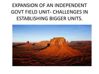 EXPANSION OF AN INDEPENDENT
GOVT FIELD UNIT- CHALLENGES IN
ESTABLISHING BIGGER UNITS.
 