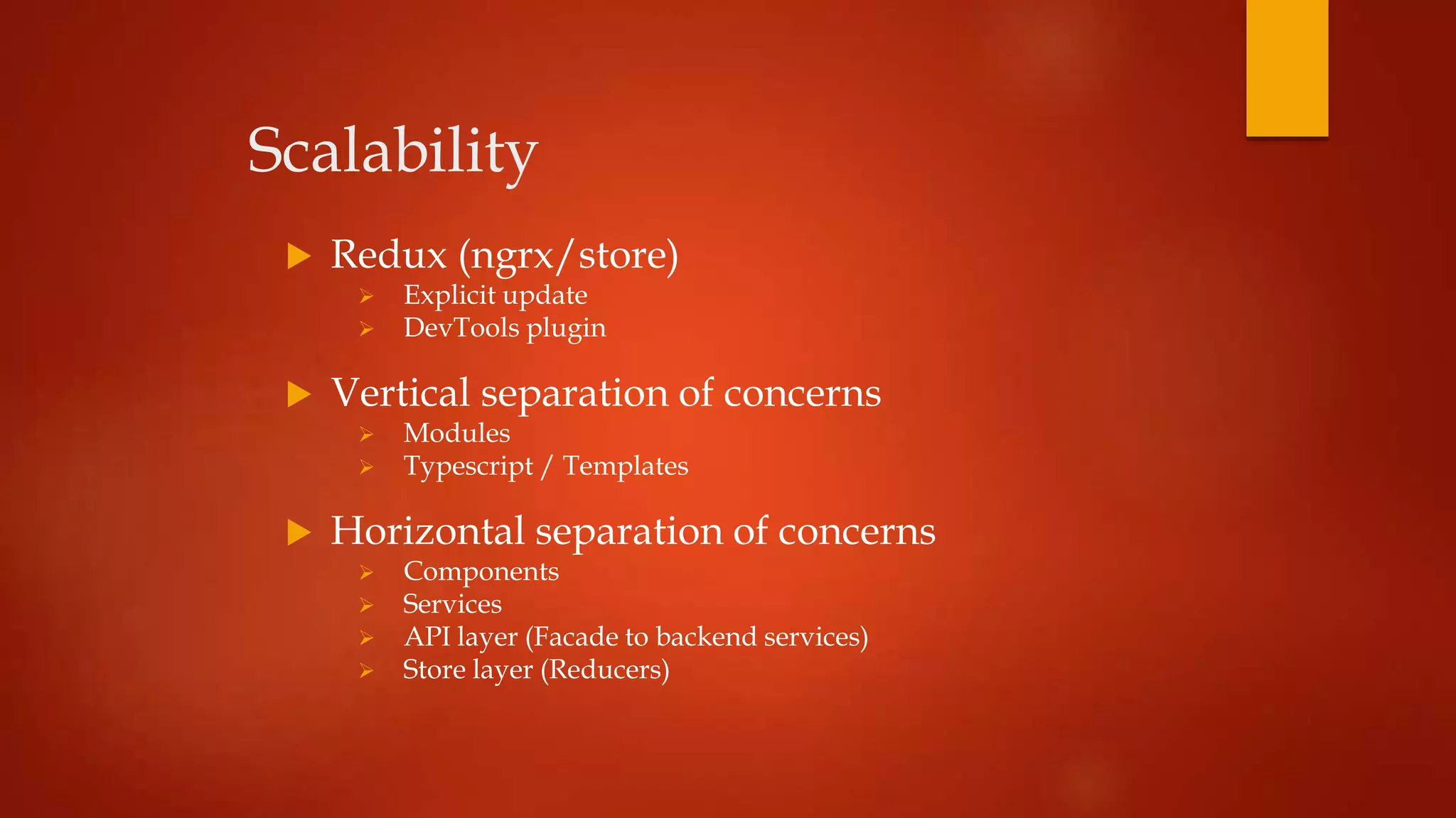 Scalability
 Redux (ngrx/store)
 Explicit update
 DevTools plugin
 Vertical separation of concerns
 Modules
 Typescript / Templates
 Horizontal separation of concerns
 Components
 Services
 API layer (Facade to backend services)
 Store layer (Reducers)
 