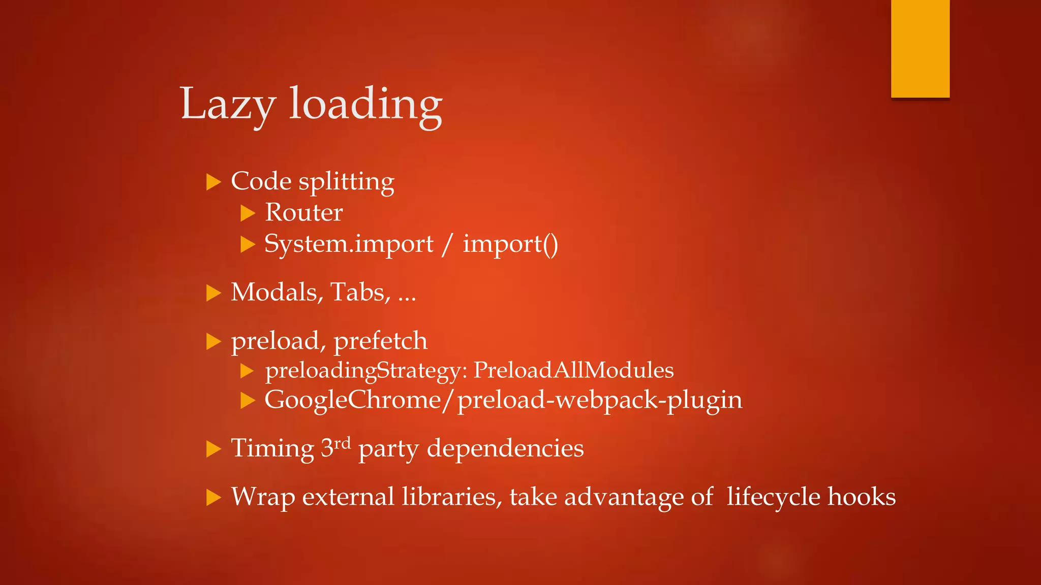 Lazy loading
 Code splitting
 Router
 System.import / import()
 Modals, Tabs, ...
 preload, prefetch
 preloadingStrategy: PreloadAllModules
 GoogleChrome/preload-webpack-plugin
 Timing 3rd party dependencies
 Wrap external libraries, take advantage of lifecycle hooks
 