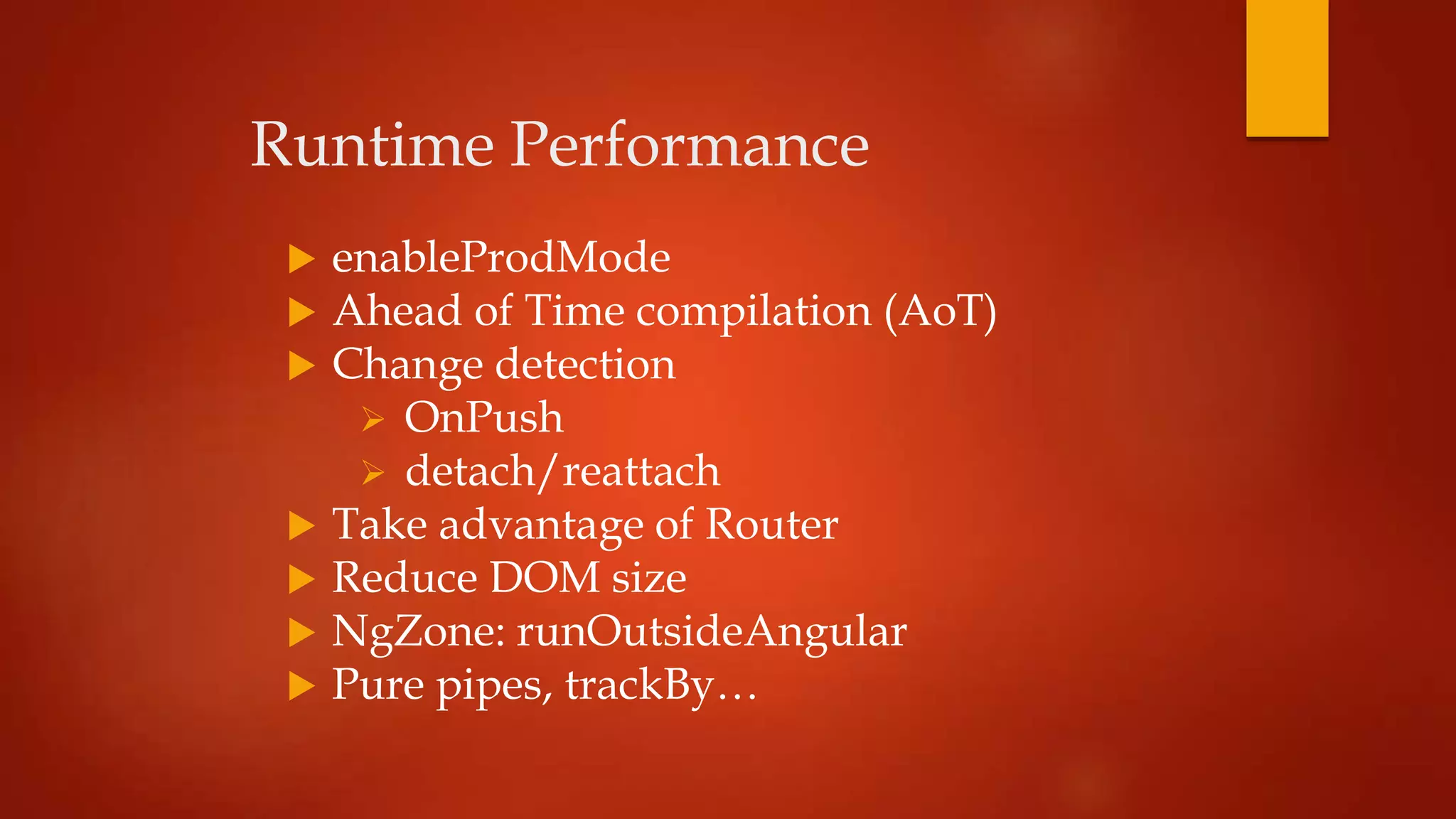 Runtime Performance
 enableProdMode
 Ahead of Time compilation (AoT)
 Change detection
 OnPush
 detach/reattach
 Τake advantage of Router
 Reduce DOM size
 NgZone: runOutsideAngular
 Pure pipes, trackBy…
 