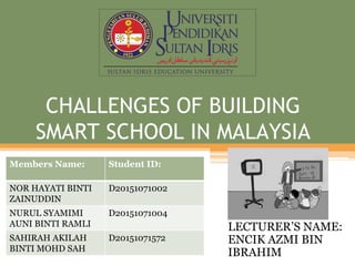 CHALLENGES OF BUILDING
SMART SCHOOL IN MALAYSIA
LECTURER’S NAME:
ENCIK AZMI BIN
IBRAHIM
Members Name: Student ID:
NOR HAYATI BINTI
ZAINUDDIN
D20151071002
NURUL SYAMIMI
AUNI BINTI RAMLI
D20151071004
SAHIRAH AKILAH
BINTI MOHD SAH
D20151071572
 