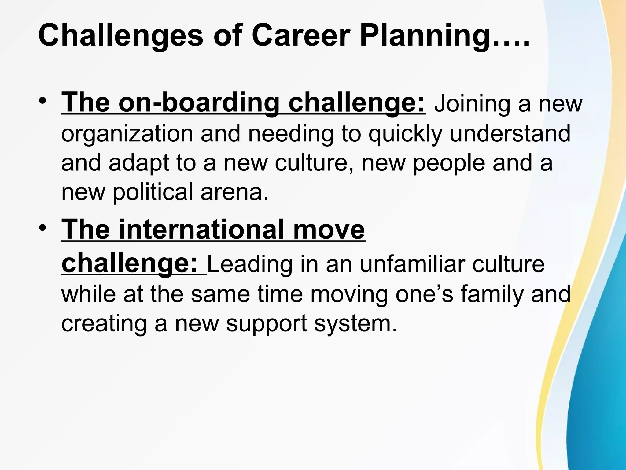 Challenges of Career Planning….
• The on-boarding challenge: Joining a new
organization and needing to quickly understand
and adapt to a new culture, new people and a
new political arena.
• The international move
challenge: Leading in an unfamiliar culture
while at the same time moving one’s family and
creating a new support system.
 