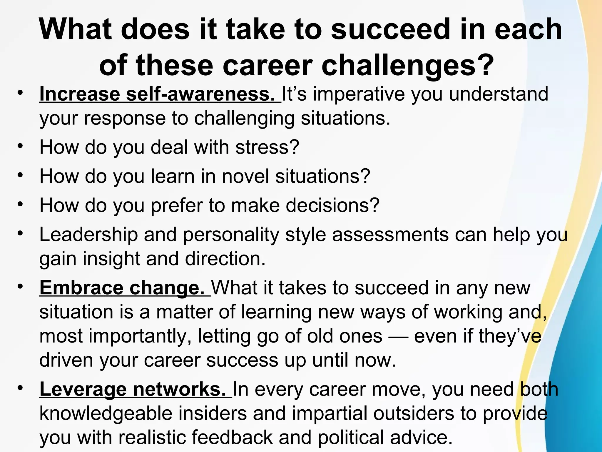 What does it take to succeed in each
of these career challenges?
• Increase self-awareness. It’s imperative you understand
your response to challenging situations.
• How do you deal with stress?
• How do you learn in novel situations?
• How do you prefer to make decisions?
• Leadership and personality style assessments can help you
gain insight and direction.
• Embrace change. What it takes to succeed in any new
situation is a matter of learning new ways of working and,
most importantly, letting go of old ones — even if they’ve
driven your career success up until now.
• Leverage networks. In every career move, you need both
knowledgeable insiders and impartial outsiders to provide
you with realistic feedback and political advice.
 