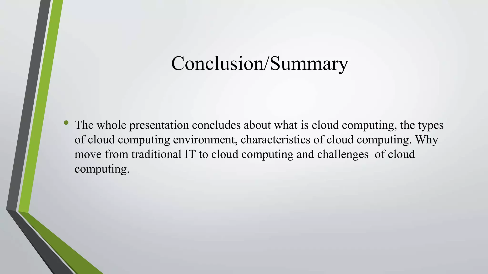 Conclusion/Summary
• The whole presentation concludes about what is cloud computing, the types
of cloud computing environment, characteristics of cloud computing. Why
move from traditional IT to cloud computing and challenges of cloud
computing.
 