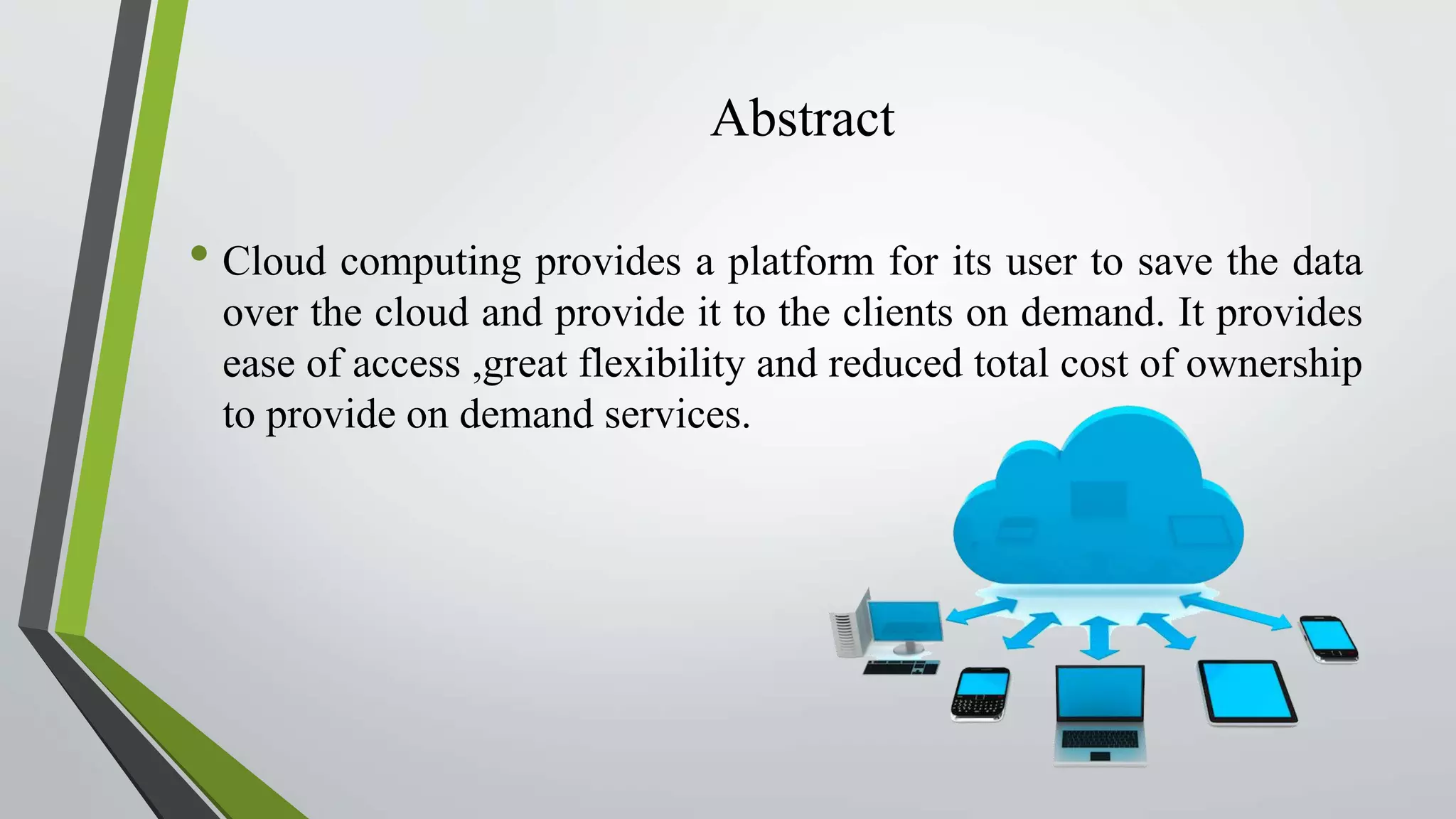 Abstract
• Cloud computing provides a platform for its user to save the data
over the cloud and provide it to the clients on demand. It provides
ease of access ,great flexibility and reduced total cost of ownership
to provide on demand services.
 