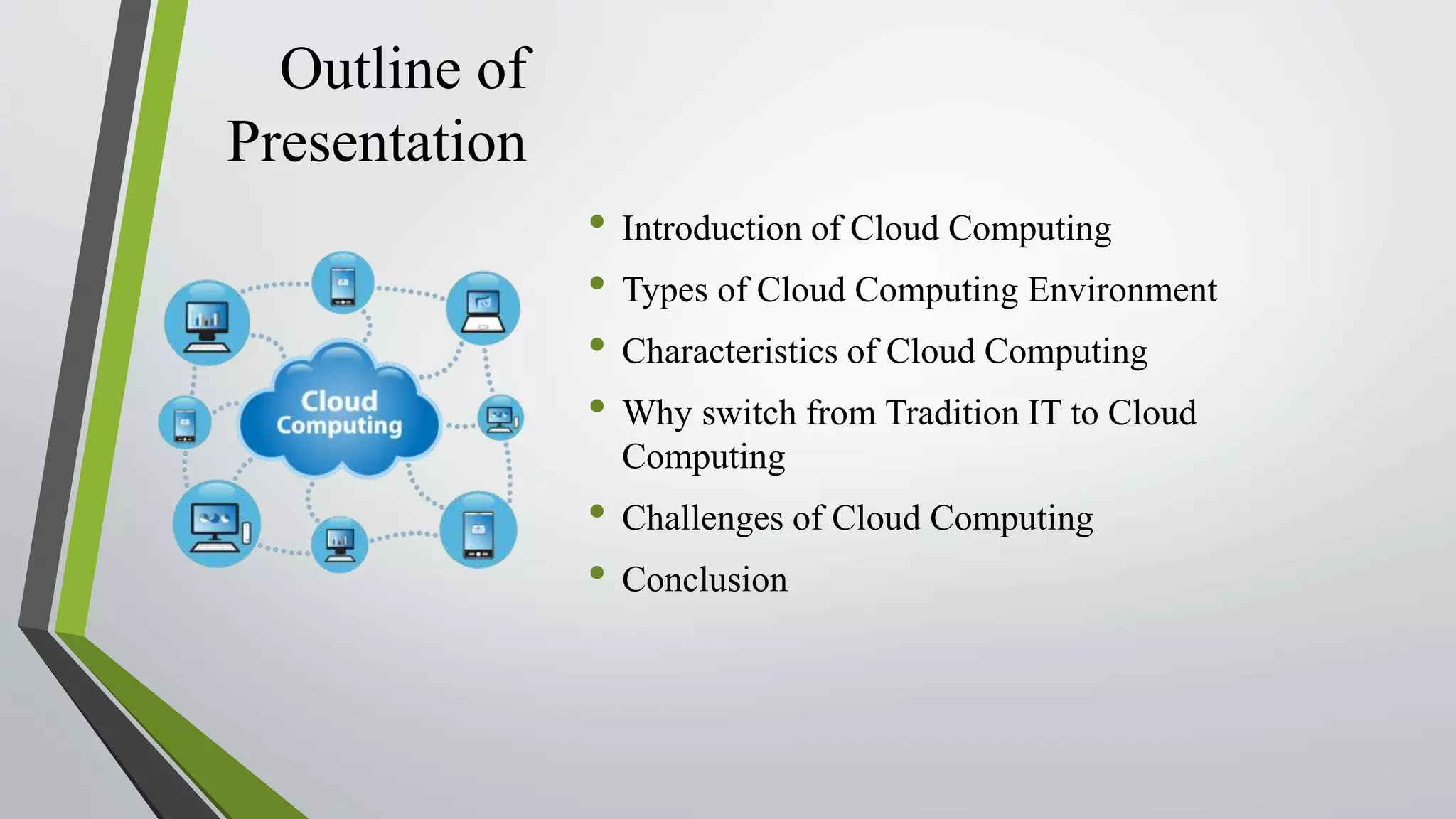 Outline of
Presentation
• Introduction of Cloud Computing
• Types of Cloud Computing Environment
• Characteristics of Cloud Computing
• Why switch from Tradition IT to Cloud
Computing
• Challenges of Cloud Computing
• Conclusion
 