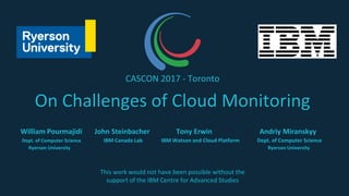 On Challenges of Cloud Monitoring
William Pourmajidi John Steinbacher Tony Erwin Andriy Miranskyy
Dept. of Computer Science IBM Canada Lab IBM Watson and Cloud Platform Dept. of Computer Science
Ryerson University Ryerson University
CASCON 2017 - Toronto
This work would not have been possible without the
support of the IBM Centre for Advanced Studies
 