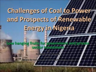 Challenges of Coal to PowerChallenges of Coal to Power
and Prospects of Renewableand Prospects of Renewable
Energy in NigeriaEnergy in Nigeria
Low hanging fruits for government and privateLow hanging fruits for government and private
sector investmentsector investment
ByBy
Donald Ikenna OfoegbuDonald Ikenna Ofoegbu
for thefor the
Centre for Social Justice 2016 Team Retreat, AbujaCentre for Social Justice 2016 Team Retreat, Abuja
 