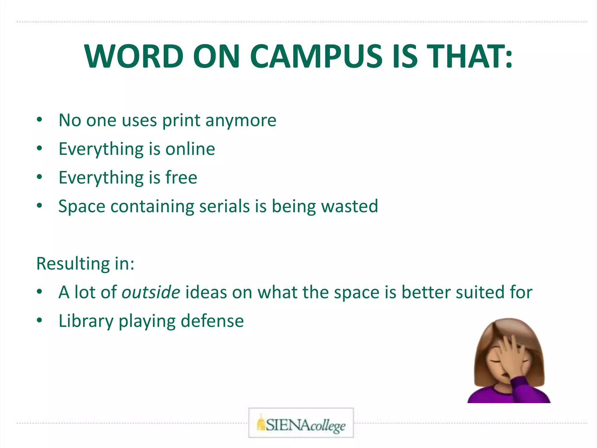 WORD ON CAMPUS IS THAT:
• No one uses print anymore
• Everything is online
• Everything is free
• Space containing serials is being wasted
Resulting in:
• A lot of outside ideas on what the space is better suited for
• Library playing defense
 
