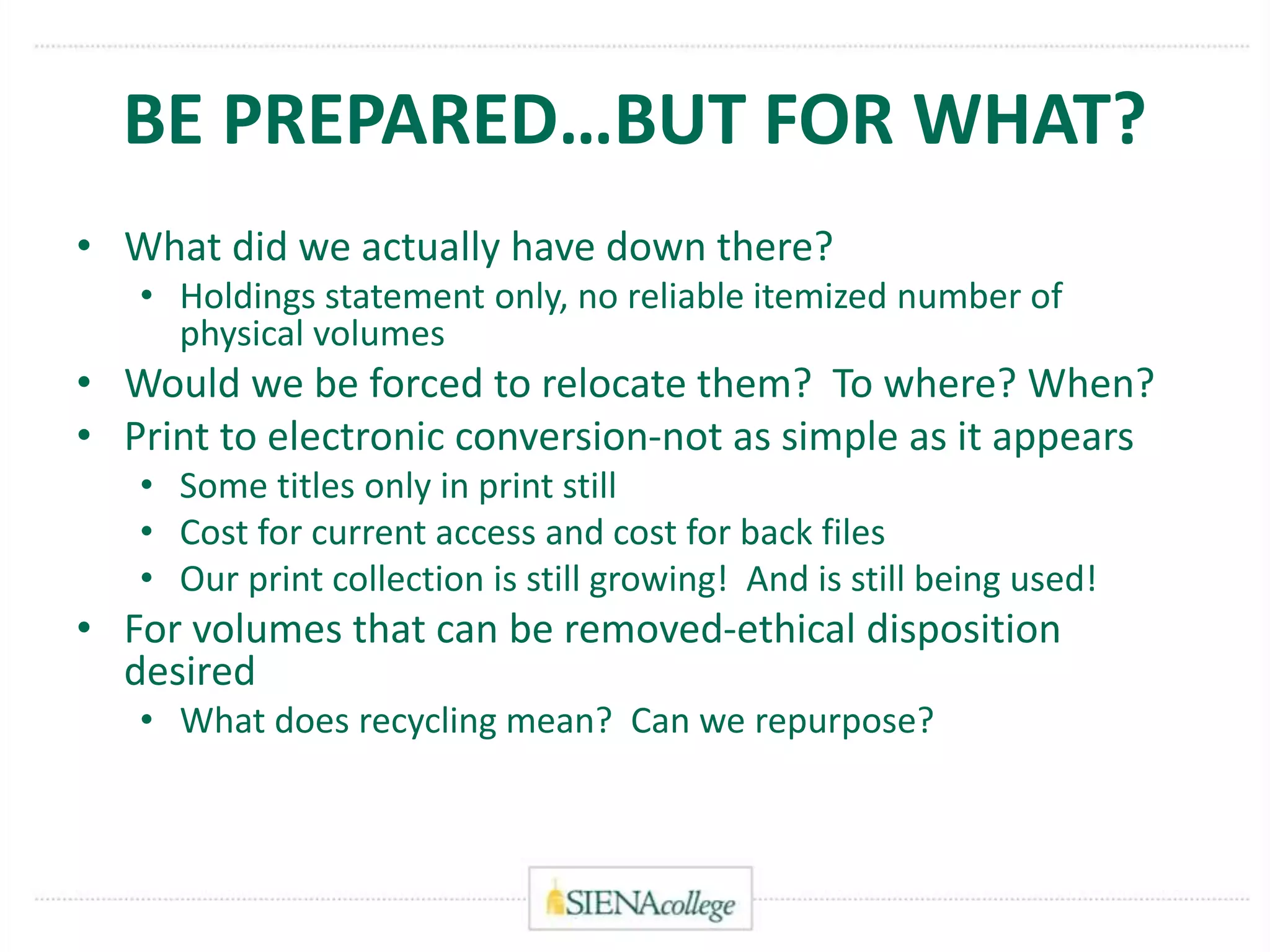 BE PREPARED…BUT FOR WHAT?
• What did we actually have down there?
• Holdings statement only, no reliable itemized number of
physical volumes
• Would we be forced to relocate them? To where? When?
• Print to electronic conversion-not as simple as it appears
• Some titles only in print still
• Cost for current access and cost for back files
• Our print collection is still growing! And is still being used!
• For volumes that can be removed-ethical disposition
desired
• What does recycling mean? Can we repurpose?
 
