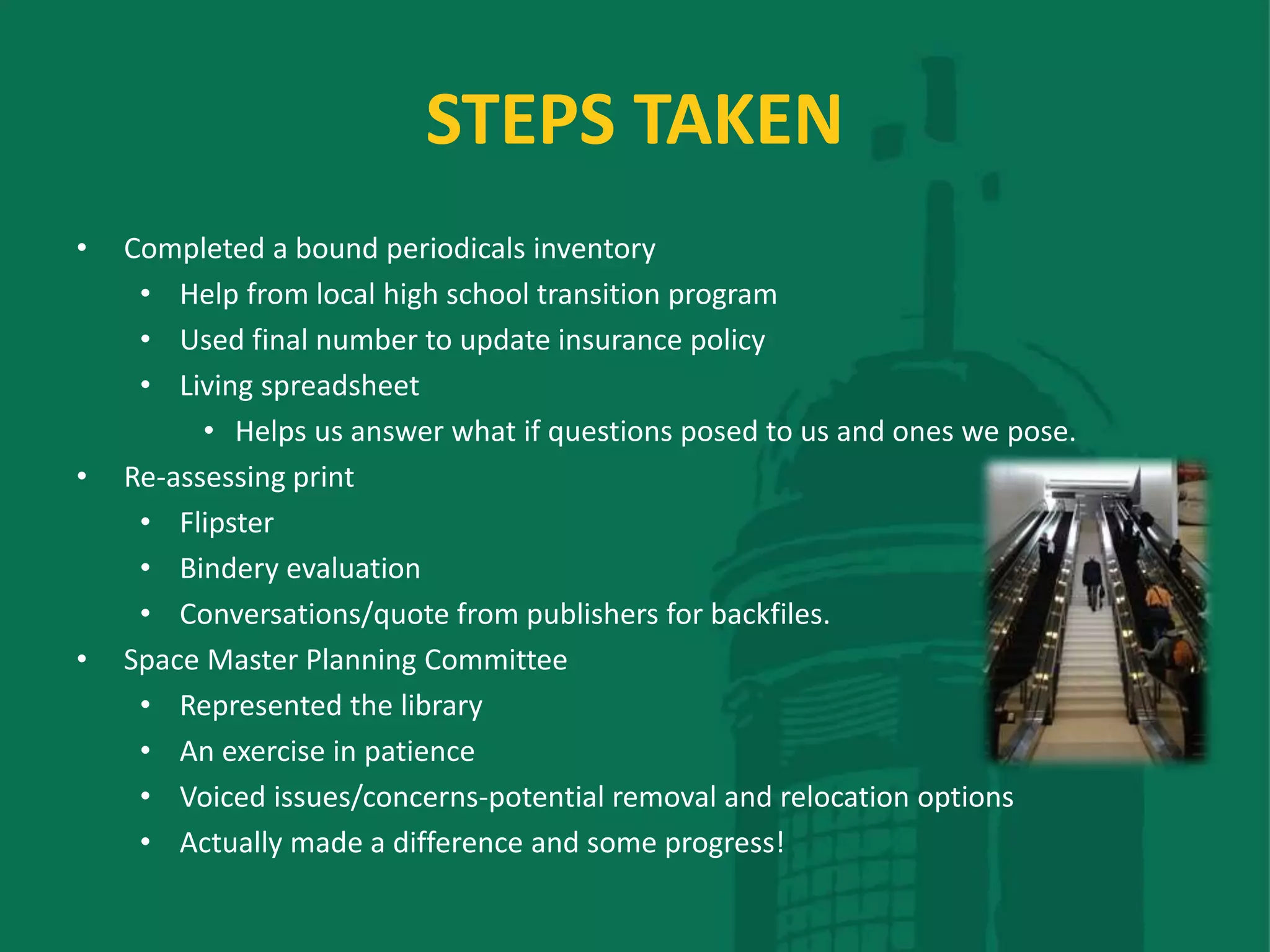 STEPS TAKEN
• Completed a bound periodicals inventory
• Help from local high school transition program
• Used final number to update insurance policy
• Living spreadsheet
• Helps us answer what if questions posed to us and ones we pose.
• Re-assessing print
• Flipster
• Bindery evaluation
• Conversations/quote from publishers for backfiles.
• Space Master Planning Committee
• Represented the library
• An exercise in patience
• Voiced issues/concerns-potential removal and relocation options
• Actually made a difference and some progress!
 
