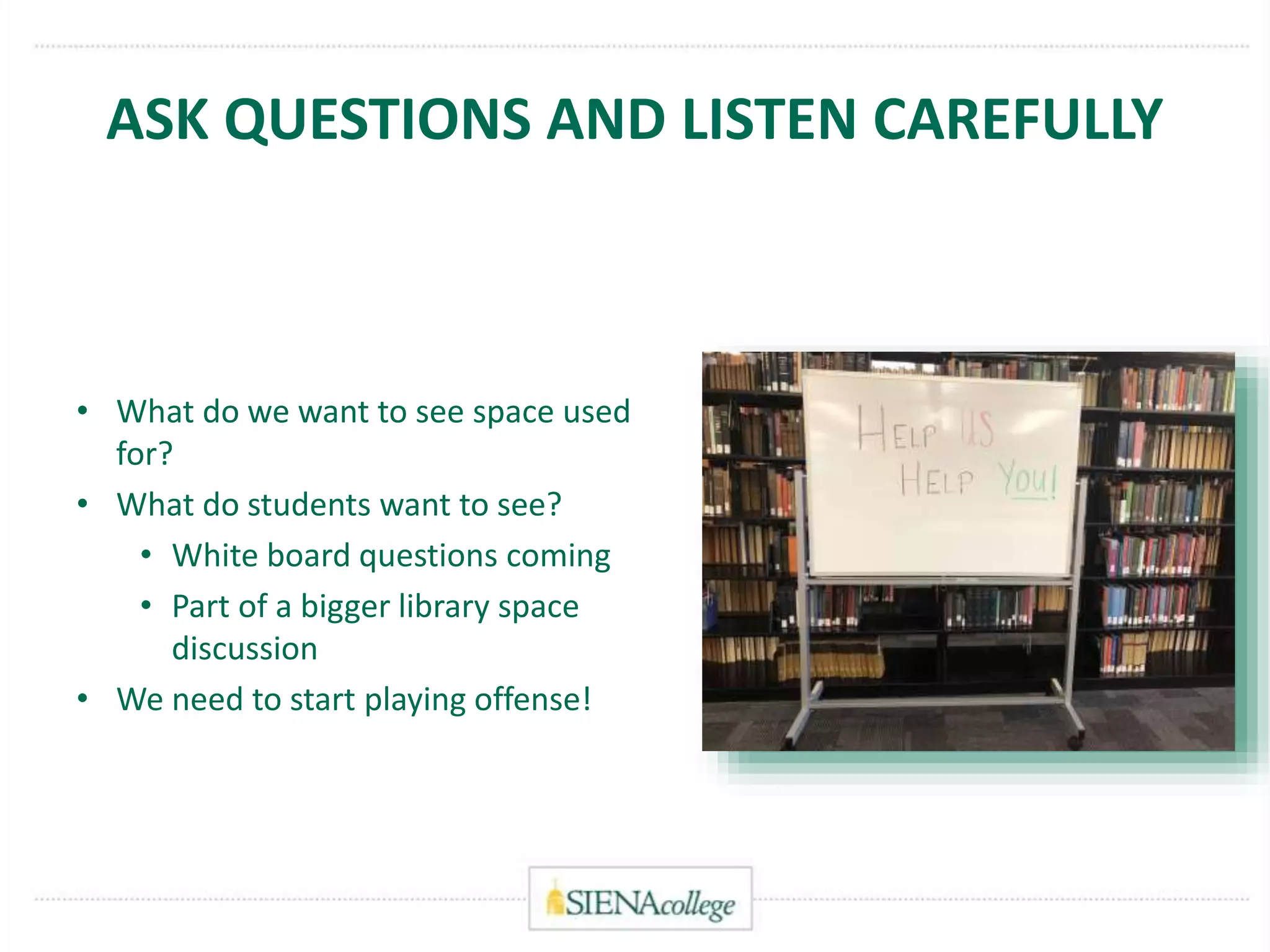 ASK QUESTIONS AND LISTEN CAREFULLY
• What do we want to see space used
for?
• What do students want to see?
• White board questions coming
• Part of a bigger library space
discussion
• We need to start playing offense!
 