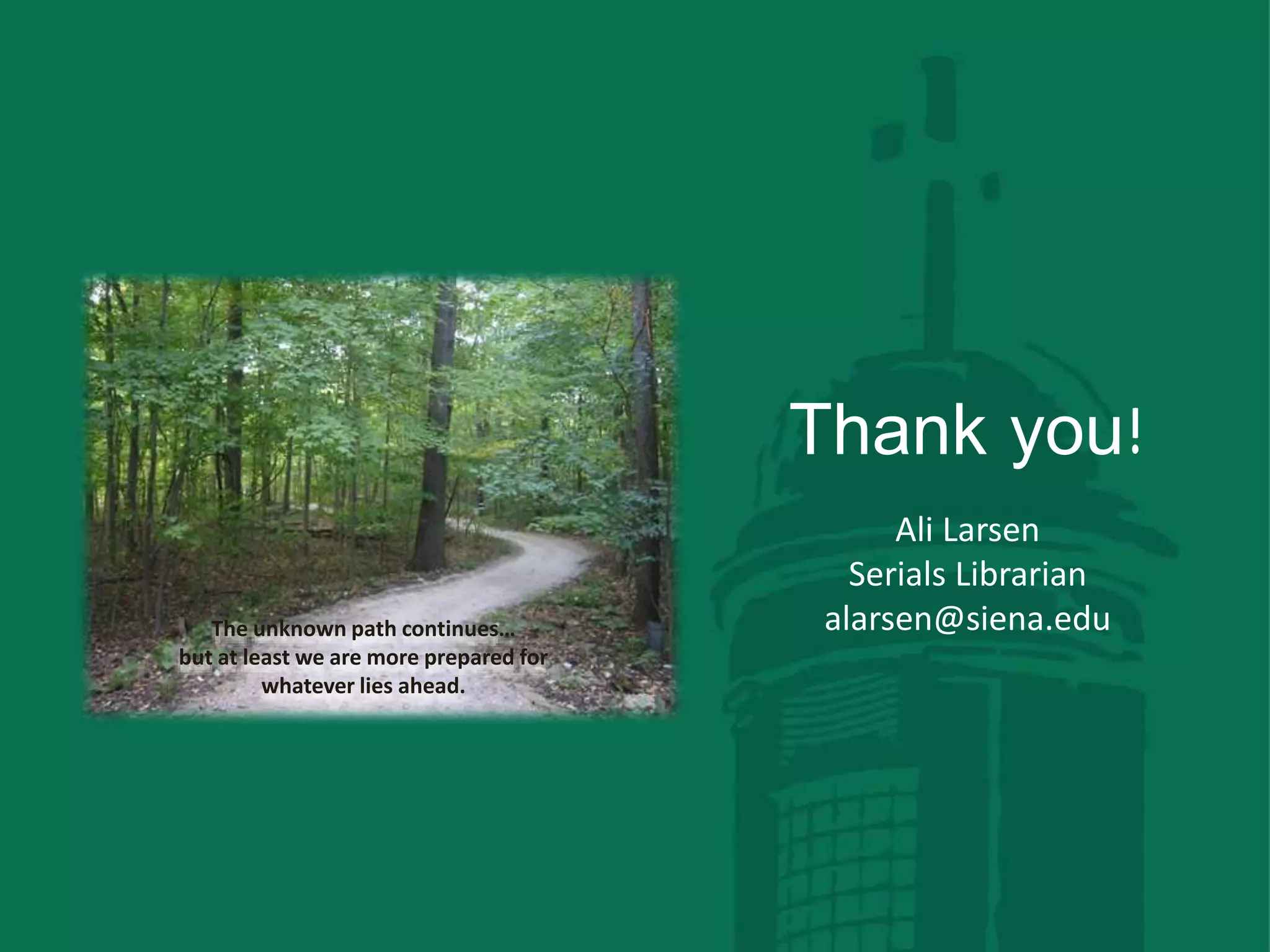 The unknown path continues…
but at least we are more prepared for
whatever lies ahead.
Thank you!
Ali Larsen
Serials Librarian
alarsen@siena.edu
 