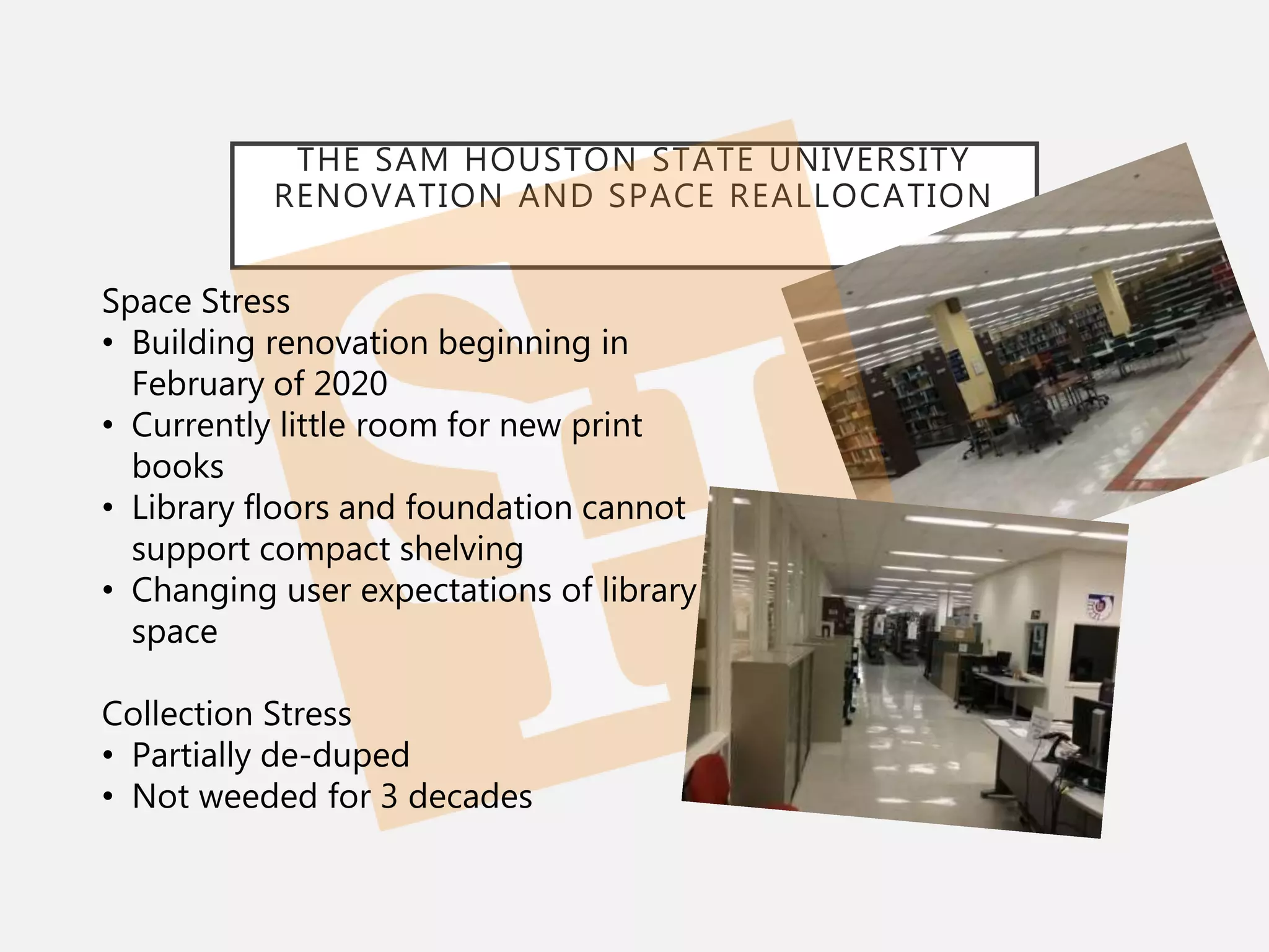 THE SAM HOUSTON STATE UNIVERSITY
RENOVATION AND SPACE REALLOCATION
Space Stress
• Building renovation beginning in
February of 2020
• Currently little room for new print
books
• Library floors and foundation cannot
support compact shelving
• Changing user expectations of library
space
Collection Stress
• Partially de-duped
• Not weeded for 3 decades
 