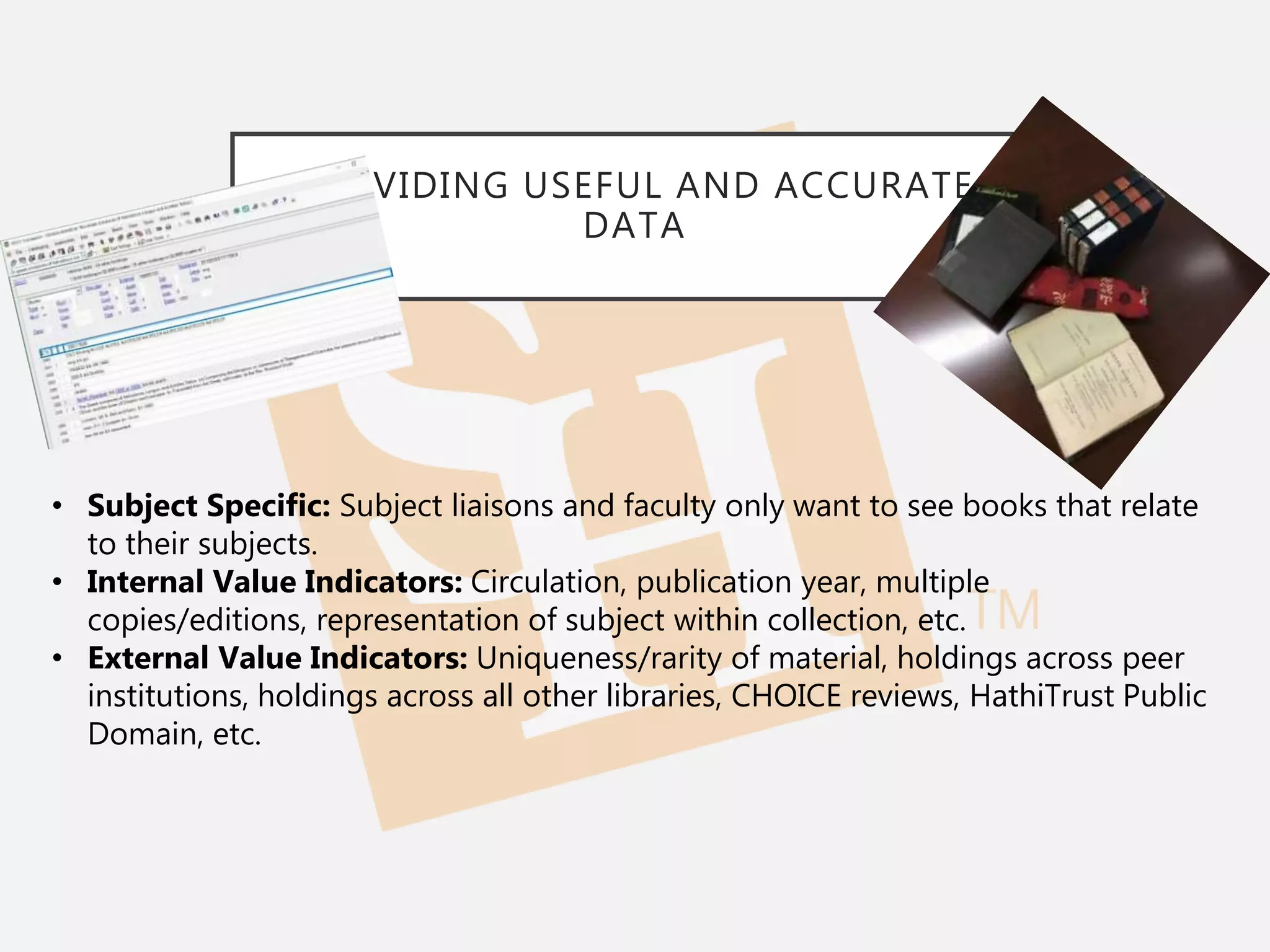 PROVIDING USEFUL AND ACCURATE
DATA
• Subject Specific: Subject liaisons and faculty only want to see books that relate
to their subjects.
• Internal Value Indicators: Circulation, publication year, multiple
copies/editions, representation of subject within collection, etc.
• External Value Indicators: Uniqueness/rarity of material, holdings across peer
institutions, holdings across all other libraries, CHOICE reviews, HathiTrust Public
Domain, etc.
 