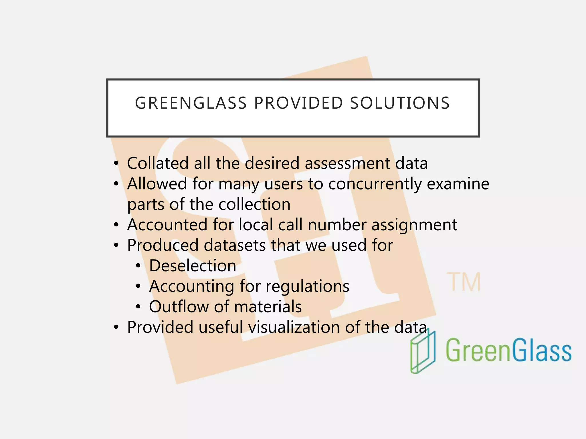 GREENGLASS PROVIDED SOLUTIONS
• Collated all the desired assessment data
• Allowed for many users to concurrently examine
parts of the collection
• Accounted for local call number assignment
• Produced datasets that we used for
• Deselection
• Accounting for regulations
• Outflow of materials
• Provided useful visualization of the data
 