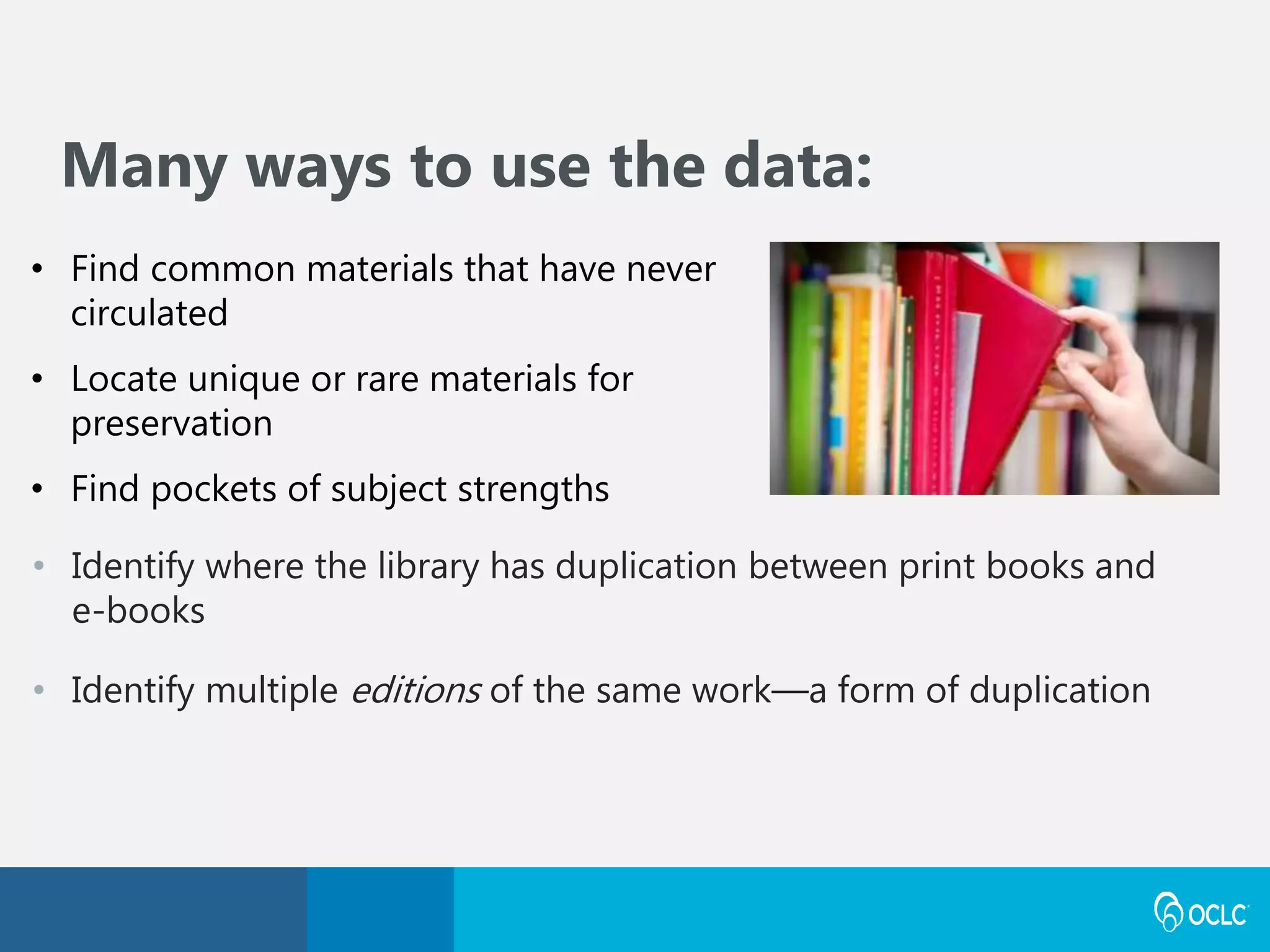 • Identify where the library has duplication between print books and
e-books
• Identify multiple editions of the same work—a form of duplication
Many ways to use the data:
• Find common materials that have never
circulated
• Locate unique or rare materials for
preservation
• Find pockets of subject strengths
 