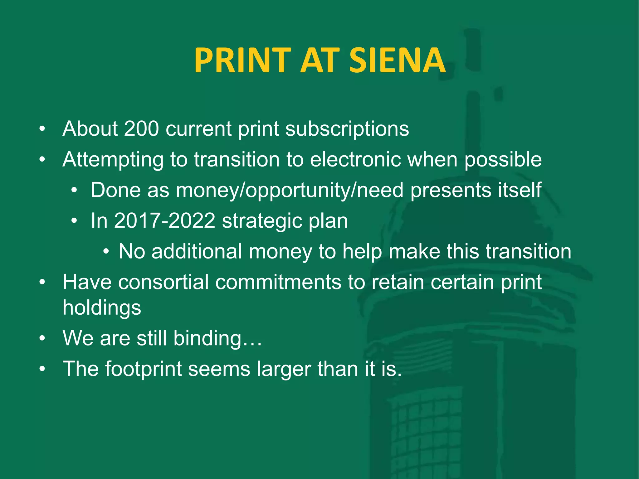 PRINT AT SIENA
• About 200 current print subscriptions
• Attempting to transition to electronic when possible
• Done as money/opportunity/need presents itself
• In 2017-2022 strategic plan
• No additional money to help make this transition
• Have consortial commitments to retain certain print
holdings
• We are still binding…
• The footprint seems larger than it is.
 