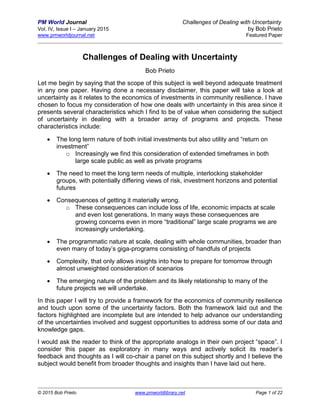 PM World Journal Challenges of Dealing with Uncertainty
Vol. IV, Issue I – January 2015 by Bob Prieto
www.pmworldjournal.net Featured Paper
© 2015 Bob Prieto www.pmworldlibrary.net Page 1 of 22
Challenges of Dealing with Uncertainty
Bob Prieto
Let me begin by saying that the scope of this subject is well beyond adequate treatment
in any one paper. Having done a necessary disclaimer, this paper will take a look at
uncertainty as it relates to the economics of investments in community resilience. I have
chosen to focus my consideration of how one deals with uncertainty in this area since it
presents several characteristics which I find to be of value when considering the subject
of uncertainty in dealing with a broader array of programs and projects. These
characteristics include:
 The long term nature of both initial investments but also utility and “return on
investment”
o Increasingly we find this consideration of extended timeframes in both
large scale public as well as private programs
 The need to meet the long term needs of multiple, interlocking stakeholder
groups, with potentially differing views of risk, investment horizons and potential
futures
 Consequences of getting it materially wrong.
o These consequences can include loss of life, economic impacts at scale
and even lost generations. In many ways these consequences are
growing concerns even in more “traditional” large scale programs we are
increasingly undertaking.
 The programmatic nature at scale, dealing with whole communities, broader than
even many of today’s giga-programs consisting of handfuls of projects
 Complexity, that only allows insights into how to prepare for tomorrow through
almost unweighted consideration of scenarios
 The emerging nature of the problem and its likely relationship to many of the
future projects we will undertake.
In this paper I will try to provide a framework for the economics of community resilience
and touch upon some of the uncertainty factors. Both the framework laid out and the
factors highlighted are incomplete but are intended to help advance our understanding
of the uncertainties involved and suggest opportunities to address some of our data and
knowledge gaps.
I would ask the reader to think of the appropriate analogs in their own project “space”. I
consider this paper as exploratory in many ways and actively solicit its reader’s
feedback and thoughts as I will co-chair a panel on this subject shortly and I believe the
subject would benefit from broader thoughts and insights than I have laid out here.
 