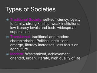 Types of SocietiesTraditional Society: self-sufficiency, loyalty to family, strong kinship, weak institutions, low literacy levels and tech. widespread superstition. Transitional: traditional and modern characteristics. Political institutions emerge, literacy increases, less focus on agricultureModern: Westernized, achievement oriented, urban, literate, high quality of life