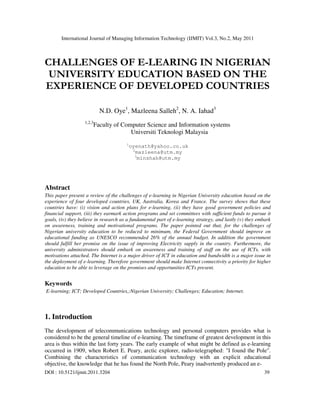 International Journal of Managing Information Technology (IJMIT) Vol.3, No.2, May 2011
DOI : 10.5121/ijmit.2011.3204 39
CHALLENGES OF E-LEARING IN NIGERIAN
UNIVERSITY EDUCATION BASED ON THE
EXPERIENCE OF DEVELOPED COUNTRIES
N.D. Oye1
, Mazleena Salleh2
, N. A. Iahad3
1,2,3
Faculty of Computer Science and Information systems
Universiti Teknologi Malaysia
1
oyenath@yahoo.co.uk
2
mazleena@utm.my
3
minshah@utm.my
Abstract
This paper present a review of the challenges of e-learning in Nigerian University education based on the
experience of four developed countries, UK, Australia, Korea and France. The survey shows that these
countries have: (i) vision and action plans for e-learning, (ii) they have good government policies and
financial support, (iii) they earmark action programs and set committees with sufficient funds to pursue it
goals, (iv) they believe in research as a fundamental part of e-learning strategy, and lastly (v) they embark
on awareness, training and motivational programs. The paper pointed out that, for the challenges of
Nigerian university education to be reduced to minimum, the Federal Government should improve on
educational funding as UNESCO recommended 26% of the annual budget. In addition the government
should fulfill her promise on the issue of improving Electricity supply in the country. Furthermore, the
university administrators should embark on awareness and training of staff on the use of ICTs, with
motivations attached. The Internet is a major driver of ICT in education and bandwidth is a major issue in
the deployment of e-learning. Therefore government should make Internet connectivity a priority for higher
education to be able to leverage on the promises and opportunities ICTs present.
Keywords
E-learning; ICT; Developed Countries,;Nigerian University; Challenges; Education; Internet.
1. Introduction
The development of telecommunications technology and personal computers provides what is
considered to be the general timeline of e-learning. The timeframe of greatest development in this
area is thus within the last forty years. The early example of what might be defined as e-learning
occurred in 1909, when Robert E. Peary, arctic explorer, radio-telegraphed: "I found the Pole".
Combining the characteristics of communication technology with an explicit educational
objective, the knowledge that he has found the North Pole, Peary inadvertently produced an e-
 